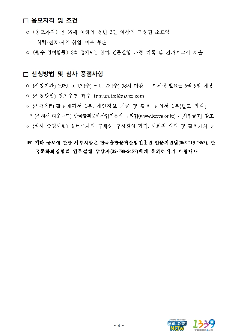 □ 응모자격 및 조건  ㅇ (응모자격) 만 39세 이하의 청년 3인 이상의 구성된 소모임    - 학력·전공·지역·취업 여부 무관  ㅇ (필수 참여활동) 3회 정기모임 참여, 인문실험 과정 기록 및 결과보고서 제출  □ 신청방법 및 심사 중점사항  ㅇ (신청기간) 2020. 5. 13.(수) ~ 5. 27.(수) 18시 마감    * 선정 발표는 6월 9일 예정  ㅇ (신청방법) 전자우편 접수 inmunlife@naver.com  ㅇ (신청서류) 활동계획서 1부, 개인정보 제공 및 활용 동의서 1부(별도 양식)    * (신청서 다운로드) 한국출판문화산업진흥원 누리집(www.kpipa.or.kr) - [사업공고] 참조  ㅇ (심사 중점사항) 실험주제의 구체성, 구성원의 협력, 사회적 의의 및 활용가치 등    ☞ 기타 공모에 관한 세부사항은 한국출판문화산업진흥원 인문지원팀(063-219-2853), 한국문화의집협회 인문실험 담당자(02-733-2457)에게 문의하시기 바랍니다.