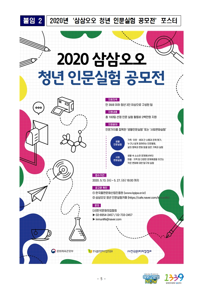 붙임2 2020년 삼삼오오 청년 인문실험 공모전 포스터 2020 삼삼오오 청년 인문실험 공모전 지원자격 만 39세 이하 청년 3인 이상으로 구성 된 팀 지원내용 총 100팀 선정 인문 실험 활동비 2백만원 지원 지원분야 인문가치를 접목한 '생활인문실험' 또는 '사회변화실험' 생활인문실험 가족.이웃.세대 간 소통과 관계 맺기, 누구나 쉽게 참여하는 인문활동, 삶의 행복과 변화 등을 담은 기획과 실험 사회변화실험 생활 속 소소한 문제에서부터 마을.지역 등 다양한 문제해결을 이끄는 작은 변화에 대한 탐구와 실험 접수기간 2020.5.13.(수) ~ 5.27.(수) 18:00 까지 공고문 확인 1. 한국출판문화산업진흥원
