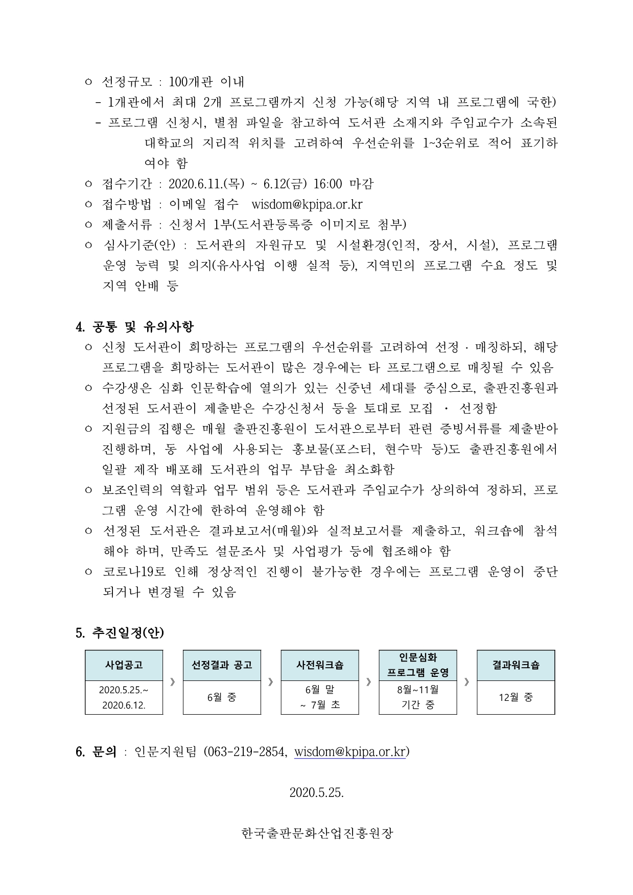 ㅇ 선정규모 : 100개관 이내  - 1개관에서 최대 2개 프로그램까지 신청 가능(해당 지역 내 프로그램에 국한) - 프로그램 신청시, 별첨 파일을 참고하여 도서관 소재지와 주임교수가 소속된 대학교의 지리적 위치를 고려하여 우선순위를 1~3순위로 적어 표기하여야 함 ㅇ 접수기간 : 2020.6.11.(목) ~ 6.12(금) 16:00 마감 ㅇ 접수방법 : 이메일 접수 wisdom@kpipa.or.kr ㅇ 제출서류 : 신청서 1부(도서관등록증 이미지로 첨부) ㅇ 심사기준(안) : 도서관의 자원규모 및 시설환경(인적, 장서, 시설), 프로그램 운영 능력 및 의지(유사사업 이행 실적 등), 지역민의 프로그램 수요 정도 및 지역 안배 등 4. 공통 및 유의사항 ㅇ 신청 도서관이 희망하는 프로그램의 우선순위를 고려하여 선정 ․ 매칭하되, 해당 프로그램을 희망하는 도서관이 많은 경우에는 타 프로그램으로 매칭될 수 있음 ㅇ 수강생은 심화 인문학습에 열의가 있는 신중년 세대를 중심으로, 출판진흥원과선정된 도서관이 제출받은 수강신청서 등을 토대로 모집 · 선정함 ㅇ 지원금의 집행은 매월 출판진흥원이 도서관으로부터 관련 증빙서류를 제출받아진행하며, 동 사업에 사용되는 홍보물(포스터, 현수막 등)도 출판진흥원에서 일괄 제작 배포해 도서관의 업무 부담을 최소화함 ㅇ 보조인력의 역할과 업무 범위 등은 도서관과 주임교수가 상의하여 정하되, 프로그램 운영 시간에 한하여 운영해야 함 ㅇ 선정된 도서관은 결과보고서(매월)와 실적보고서를 제출하고, 워크숍에 참석해야 하며, 만족도 설문조사 및 사업평가 등에 협조해야 함 ㅇ 코로나19로 인해 정상적인 진행이 불가능한 경우에는 프로그램 운영이 중단되거나 변경될 수 있음 5.추진일정(안) 사업공고 2020.5.25~2020.6.12 선정결과 공고 6월 중 사전워크숍 6월 말 ~ 7월 초 인문심화 프로그램 운영 8월 ~ 11월 기간 중 결과워크숍 12월 중 6. 6. 문의 : 인문지원팀 (063-219-2854, wisdom@kpipa.or.kr) 2020.5.25. 한국출판문화산업진흥원장