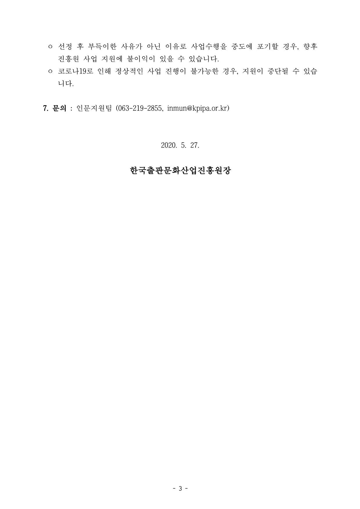 ㅇ 선정 후 부득이한 사유가 아닌 이유로 사업수행을 중도에 포기할 경우, 향후 진흥원 사업 지원에 불이익이 있을 수 있습니다.  ㅇ 코로나19로 인해 정상적인 사업 진행이 불가능한 경우, 지원이 중단될 수 있습 니다. 7. 문의 : 인문지원팀 (063-219-2855, inmun@kpipa.or.kr) 2020. 5. 27. 한국출판문화산업진흥원장