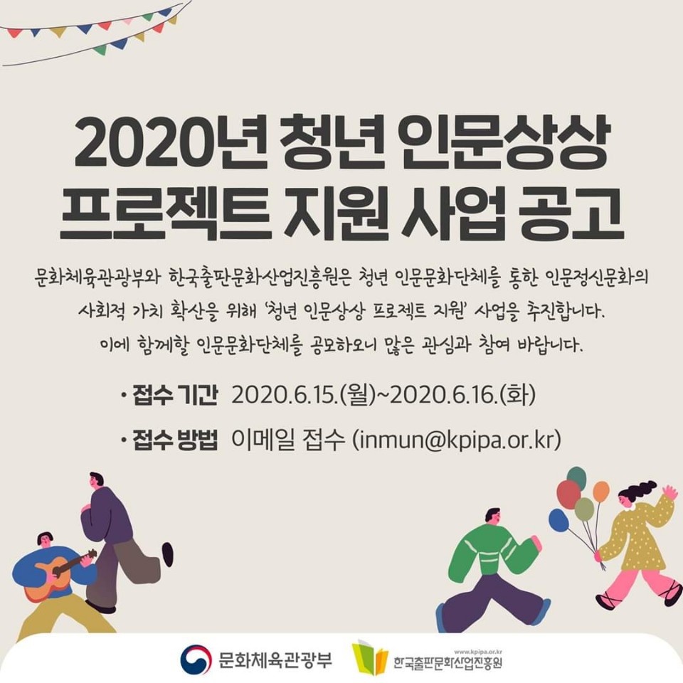 2020년 청년 인문상상 프로젝트 지원 사업 공고 문화체육관광부와 한국출판문화산업진흥원은 청년 인문문화 단체를 통한 인문정신문화의 사회적 가치 확산을 위해 '청년 인문상상 프로젝트 지원' 사업을 추진합니다. 이에 함께할 인문문화단체를 공모하오니 많은 관심과 참여 바랍니다. 접수기간 2020.6.15(월)~2020.6.16(화) 접수방법 이메일접수 inmun@kpipa.or.kr 문화체육관광부 한국출판문화산업진흥원