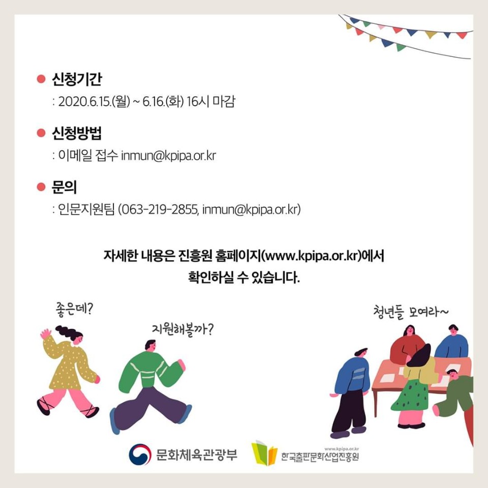 신청기간 2020.6.15 월 ~ 2020.6.16 16시 마감 신청방법 이메일 접수 inmun@kpipa.or.kr 문의 인문지원팀 063-219-2855, inmun@kpipa.or.kr 자세한 내용은 진흥원 홈페이지www.kpipa.or.kr 에서 확인하실 수 있습니다. 좋은데? 지원해볼까? 청년들 모여라~ 문화체육관광부 한국출판문화산업진흥원