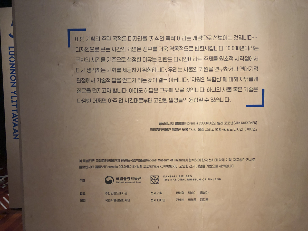 플로렌시아 콜롬보와 빌레 코코넨이 쓴 글 / 이번 기획의 주된 목적은 디자인을 ‘지식의 축적'이라는 개념으로 선보이는 것입니다. 디자인으로 보는 시간의 개념은 정보를 더욱 역동적으로 변화시킵니다. 10,000년 이라는 극한의 시간을 기준으로 설정한 이유는 핀란드 디자인이라는 주제를 원초적 시작점에서 다시 생각하는 기회를 제공하기 위함입니다. 우리는 사물의 기원을 연구하거나 연대기적 관점에서 기술적 답을 얻고자 하는 것이 결코 아닙니다. ’자원의 복합성'에 대해 자유롭게 질문을 던지고자 합니다. 아마도 해답은 그곳에 있을 것입니다. 하나의 사물 혹은 기술은 다양한 어쩌면 아주 먼 시간대로부터 고안된 발명들의 융합일 수 있습니다. 