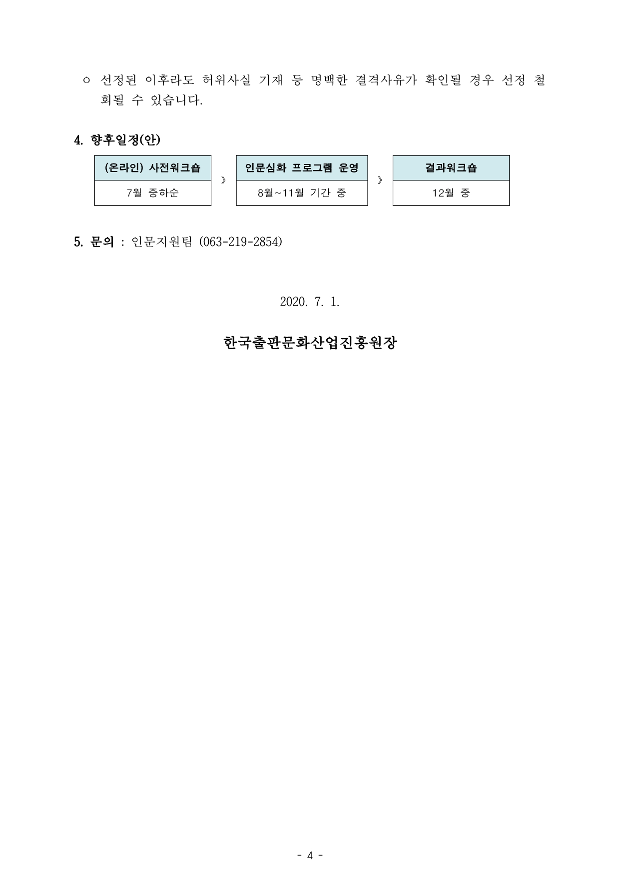 ㅇ 선정된 이후라도 허위사실 기재 등 명백한 결격사유가 확인될 경우 선정 철 회될 수 있습니다. 4. 향후일정(안)  (온라인) 사전워크숍 》 인문심화 프로그램 운영 》 결과워크숍 7월 중하순 8월~11월 기간 중 12월 중 5. 문의 : 인문지원팀 (063-219-2854) 2020. 7. 1. 한국출판문화산업진흥원장