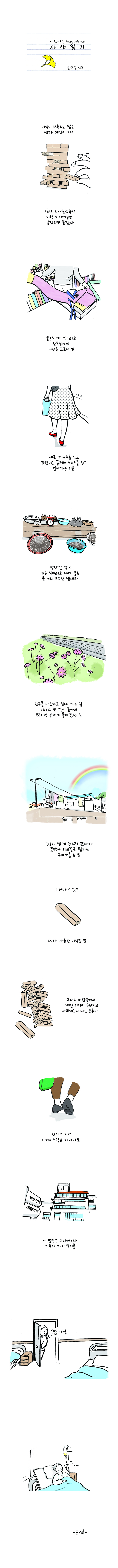 시 읽어주는 누나, 시누이의 사색일기 글.그림 싱고 기억이 18층으로 쌓은 젠가 게임이라면 그녀의 나무블럭속에 이런 이야기들만 남았으면 좋겠다 결혼식 때 입으려고 한복집에서 비단을 고드던 일 새로 산 구드를 신고 찰랑이는 플레어스커드를 입고 걸어가는 기분 방앗간 앞에 열을 식히려고 내다 놓은 들깨의 고소한 냄새와 친구를 배웅하고 집에 가는 길 크스모스 핀 길이 좋아서 일부러 먼 곳까지 돌아갔던 일 옥상에 빨래 걷으러 갔다가 뜻밖에 부채꼴로 펼쳐진 무지개를 본 일 그러나 이것은 내가 가공한 기억일 뿐 그녀의 머리속에서 어떤 기억이 무너지고 사라지는지 나는 모른다 신이 마지막 기억의 조각을 가져가도 이말만은 그녀에게서 거두어 가지 말기를 딸:엄마 엄마:누구... -END-