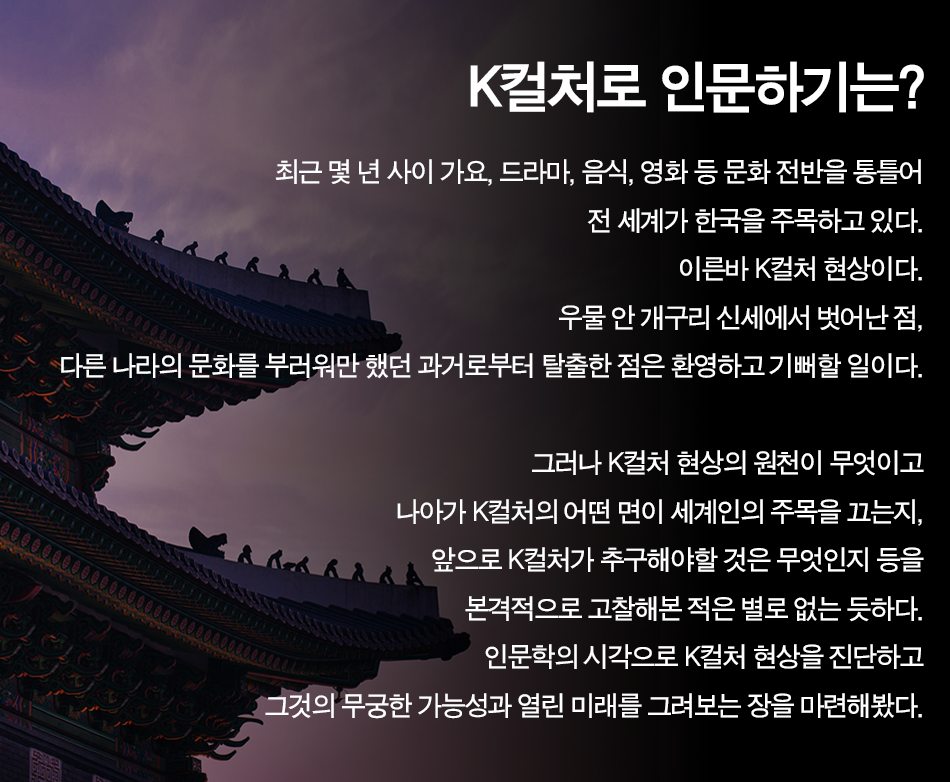 k컬처로 인문하기는? 최근 몇 년 사이 가요, 드라마, 음식, 영화 등 문화전반을 통틀어 전 세계가 한국을 주목하고 있다. 이른바 k컬처 현상이다. 우물 안 개구리 신세에서 벗어난 점, 다른 나라의 문화를 부러워만 했던 과거로부터 탈출한 점은 환영하고 기뻐할 일이다. 그러나 k컬처 현상의 원천이 무엇이고 나아가 k컬처의 어떤 면이 세계의 주목을 끄는지, 앞으로 k컬처가 추구해야할 것은 무엇인지 등을 본격적으로 고찰해본 적은 없는 듯하다. 인문학의 시각으로 k컬처 현상을 진단하고 그것의 무궁한 가능성과 열린 미래를 그려보는 장을 마련해봤다.