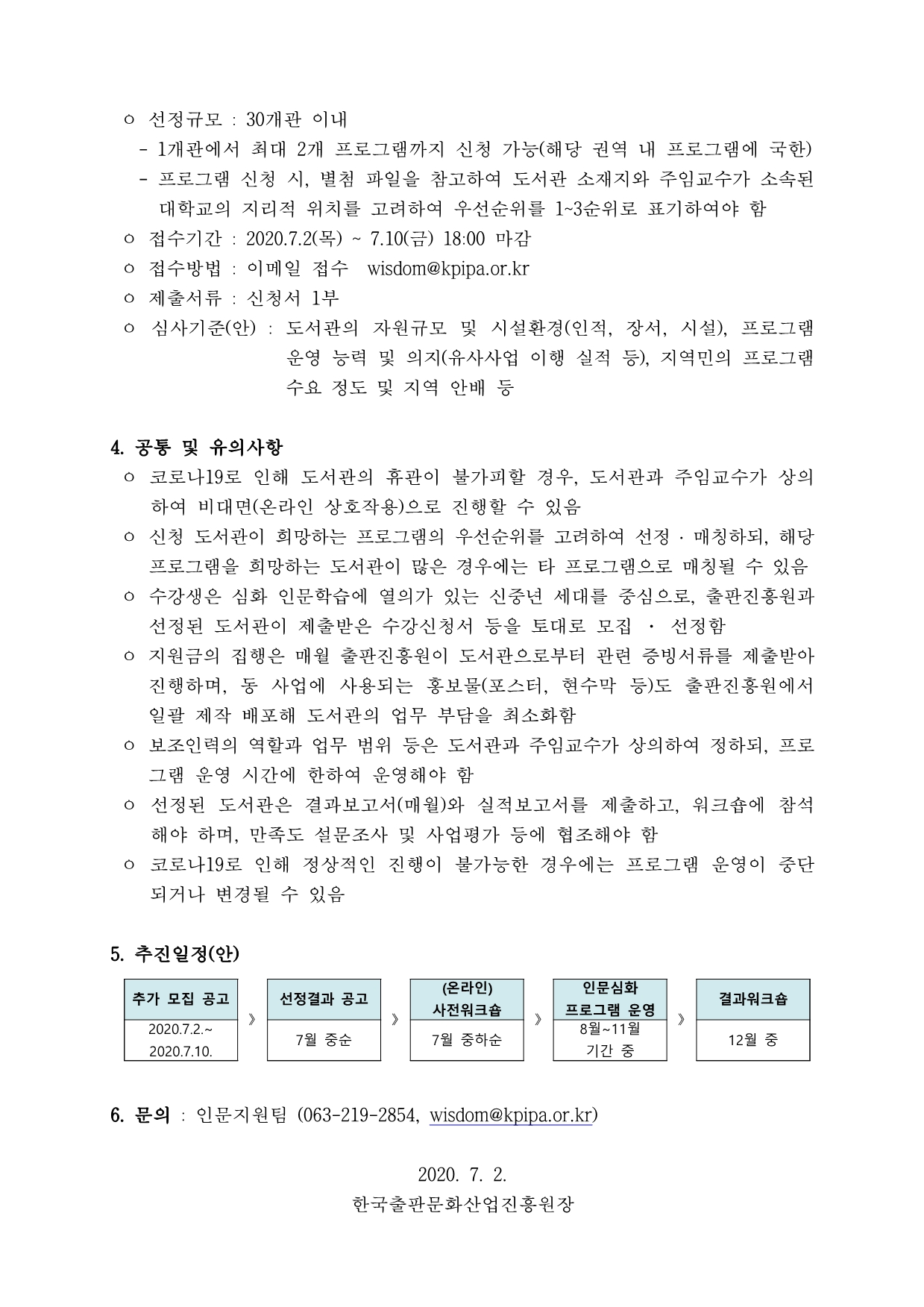 ㅇ 선정규모 : 30개관 이내  - 1개관에서 최대 2개 프로그램까지 신청 가능(해당 권역 내 프로그램에 국한) - 프로그램 신청 시, 별첨 파일을 참고하여 도서관 소재지와 주임교수가 소속된 대학교의 지리적 위치를 고려하여 우선순위를 1~3순위로 표기하여야 함 ㅇ 접수기간 : 2020.7.2(목) ~ 7.10(금) 18:00 마감 ㅇ 접수방법 : 이메일 접수 wisdom@kpipa.or.kr ㅇ 제출서류 : 신청서 1부 ㅇ 심사기준(안) : 도서관의 자원규모 및 시설환경(인적, 장서, 시설), 프로그램 운영 능력 및 의지(유사사업 이행 실적 등), 지역민의 프로그램 수요 정도 및 지역 안배 등 4. 공통 및 유의사항 ㅇ 코로나19로 인해 도서관의 휴관이 불가피할 경우, 도서관과 주임교수가 상의 하여 비대면(온라인 상호작용)으로 진행할 수 있음 ㅇ 신청 도서관이 희망하는 프로그램의 우선순위를 고려하여 선정 ․ 매칭하되, 해당 프로그램을 희망하는 도서관이 많은 경우에는 타 프로그램으로 매칭될 수 있음 ㅇ 수강생은 심화 인문학습에 열의가 있는 신중년 세대를 중심으로, 출판진흥원과 선정된 도서관이 제출받은 수강신청서 등을 토대로 모집 · 선정함 ㅇ 지원금의 집행은 매월 출판진흥원이 도서관으로부터 관련 증빙서류를 제출받아 진행하며, 동 사업에 사용되는 홍보물(포스터, 현수막 등)도 출판진흥원에서 일괄 제작 배포해 도서관의 업무 부담을 최소화함 ㅇ 보조인력의 역할과 업무 범위 등은 도서관과 주임교수가 상의하여 정하되, 프로 그램 운영 시간에 한하여 운영해야 함 ㅇ 선정된 도서관은 결과보고서(매월)와 실적보고서를 제출하고, 워크숍에 참석 해야 하며, 만족도 설문조사 및 사업평가 등에 협조해야 함 ㅇ 코로나19로 인해 정상적인 진행이 불가능한 경우에는 프로그램 운영이 중단 되거나 변경될 수 있음 5. 추진일정(안) 추가 모집 공고(2020.7.2.~2020.7.10.)》선정결과 공고(7월 중순)》(온라인)사전워크숍(7월 중하순) 》인문심화 프로그램 운영(8월~11월 기간 중) 》결과워크숍(12월 중) 6. 문의 : 인문지원팀 (063-219-2854, wisdom@kpipa.or.kr) 2020. 7. 2. 한국출판문화산업진흥원장