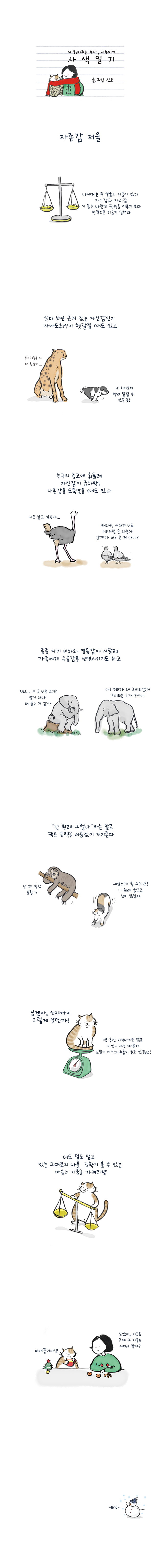 시 읽어주는 누나, 시누이의 사색일기 글.그림 싱고 자존감 저울 나에게는 두 얼굴의 저울이 있다 자신감과 자괴감 이 둘은 나란히 평형을 이루기 보다 한쪽으로 기울기 일쑤다 살다 보면 근거 없는 자신감인지 자아도취인지 헷갈릴 때도 있고 강아지:나 치타보다 빨리 달릴 수 있을 듯! 표범:부그러움은 왜 내 몫일까... 친구의 충고에 휘둘려 자신감이 급하락! 자존감을 도둑맞을 때도 있다 비둘기:타조야, 어차피 너도 우리처럼 못 나는데 날개가 너무 큰 거 아냐? 타조:나도 날고 싶은데... 종종 자기 비하와 열등감에 시달려 가족에게 우울감을 전염시키기도 하고 코끼리1:언니... 내 코 너무 크지? 팔이 하나 더 붙은거 같아 코끼리2:야! 우릭 왜 코끼리겠어 코끼리는 코가 손이야 '넌 원래 그렇다'라는 말로 팩트 폭력이 서슴없이 저지른다 나무느림보:난 왜 항상 졸릴까 고양이:새삼스레 뭘 그러냥? 너 원래 굼뜨고 잠이 많잖아 고양이:닝겐아, 언제까지 그렇게 살텐가! 1년 후면 기억나지도 않을 타인의 시선 때문에 눈밑의 다크와 주름이 늘고 있잖냥! 더도 덜도 말고 있는 그대로의 나를 정확히 볼 수 있는 마음의 저울을 가져라냥 고양이:비매품이다냥 여자:알았어, 이응옹 근데 그 저울은 어디서 팔아? -END-