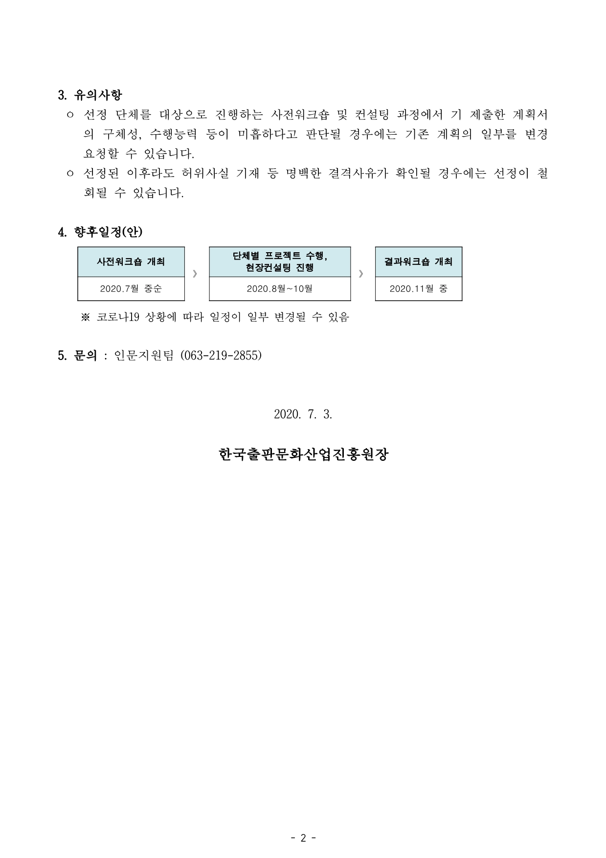 3. 유의사항 ㅇ 선정 단체를 대상으로 진행하는 사전워크숍 및 컨설팅 과정에서 기 제출한 계획서 의 구체성, 수행능력 등이 미흡하다고 판단될 경우에는 기존 계획의 일부를 변경 요청할 수 있습니다. ㅇ 선정된 이후라도 허위사실 기재 등 명백한 결격사유가 확인될 경우에는 선정이 철 회될 수 있습니다. 4. 향후일정(안)  사전워크숍 개최 》 단체별 프로젝트 수행, 현장컨설팅 진행 》 결과워크숍 개최 2020.7월 중순 2020.8월~10월 2020.11월 중  ※ 코로나19 상황에 따라 일정이 일부 변경될 수 있음 5. 문의 : 인문지원팀 (063-219-2855) 2020. 7. 3. 한국출판문화산업진흥원장