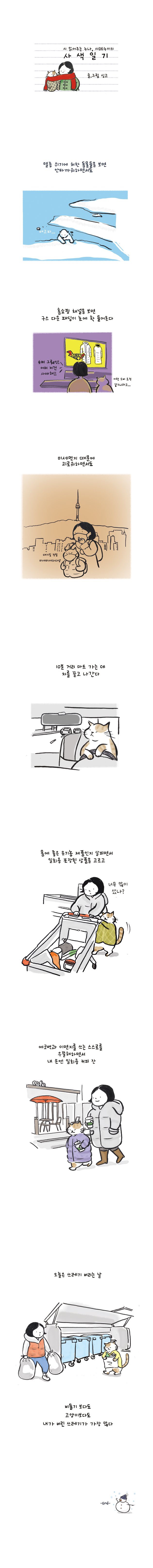 시 읽어주는 누나, 시누이의 사색일기 글.그림 싱고 멸종 위기에 처한 동물들을 봄년 안타까워하면서도 홈쇼핑 채널을 보면 구스 다운 패딩이 눈에 확 들어온다 홈쇼핑:슈퍼 그뤠잇! 어머 저건 사야해! 고양이:이런 소비 요정 같으니라고... 미세먼지 때문에 괴록워하면서도 고양이:대기질 정말 미세미세하다냥 10분 거리 마트 가는 데 차를 끌고 나간다 몸에 좋은 유기농 제품인지 살피면서 일회용 포장된 상품을 고르고 여자:너무 많이 샀나? 에코백과 이면지를 쓰는 스스로를 우쭐해하면서 내 손엔 일회용 커피 잔 오늘은 쓰레기 버리는 날 비둘기 보다도 고양이보다도 내가 버린 쓰레리가 가장 많다 -END-