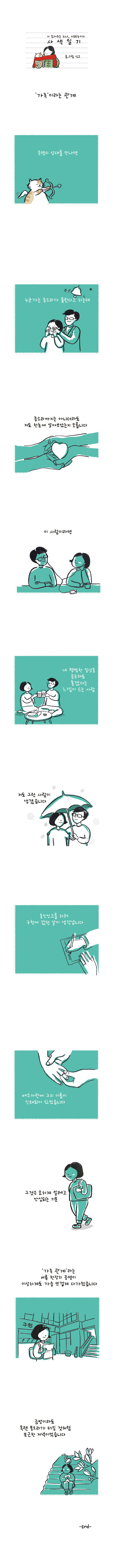 시 읽어주는 누나, 시누이의 사색일기 글.그림 싱고 '가족'이라는 관계 운명의 상대를 만나면 누군가는 종소리가 들린다고 하는데 종소리까지는 아니더라도 저도 한눈에 알아보았는지 모릅니다 이 사람이라면 내 평범한 일상을 공유해도 좋겠다는 느낌이 드는 사람 저도 그런 사람이 생겼습니다 혼인신고를 하러 구청에 갔던 날이 생각납니다 배우자란에 그의 이름이 인쇄되어 있었습니다 그것은 묘하게 설레고 안심되는 기분 '가족관계'라는 서류 한장의 증명이 이상하게도 가슴 뜨겁게 다가왔습니다 금방이라도 목련 봉오리가 터질 것처럼 포근한 저녁이었습니다 -END-