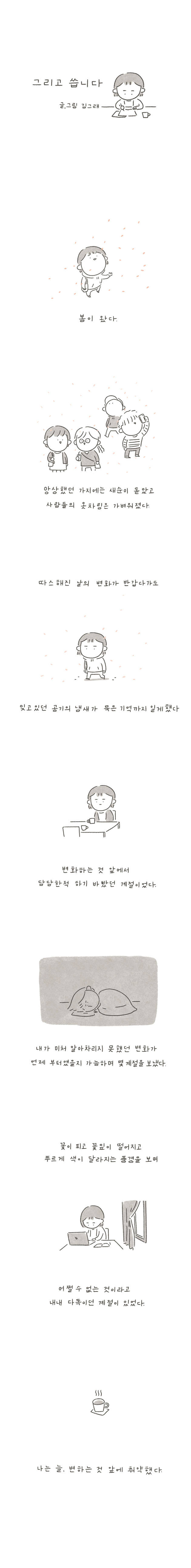 그리고 씁니다 글, 그림 김그래 봄이 왓다. 앙상했던 가지에는 새순이 돋았고 사람들의 옷차림은 가벼워졌다. 따스해진 날의 변화가 반갑다가도 잊고있던 공기의 냄새가 묵은 기억까지 일게 했다 변화하는 것 앞에서 담담한척 하기 바밨던 계절이었다. 내가 미처 알아차리지 못했던 변화가 언제 부터였을지 가늠하며 몇 계절을 보냈다. 꽃이 피고 꽃잎이 떨어지고 푸르게 색이 달라지는 풍경을 보며 어쩔수 없는 것이라고 내내 다독이던 계절이 있었다. 나는 늘, 변하는 것 앞에 취약했다.