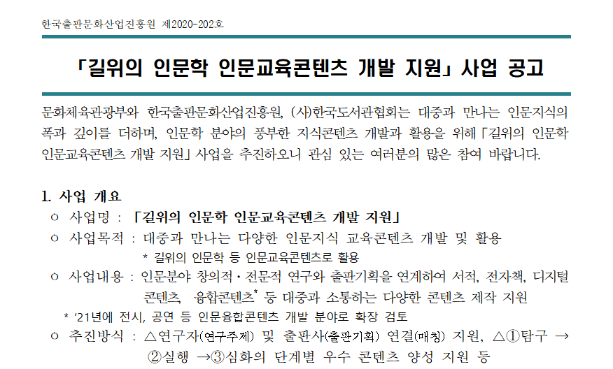 한국출판문화산업진흥원 제2020-202호 문화체육관광부와 한국출판문화산업진흥원, (사)한국도서관협회는 대중과 만나는 인문지식의 폭과 깊이를 더하며, 인문학 분야의 풍부한 지식콘텐츠 개발과 활용을 위해「길위의 인문학 인문교육콘텐츠 개발 지원」사업을 추진하오니 관심 있는 여러분의 많은 참여 바랍니다. 1. 사업 개요 ㅇ 사업명 : 「길위의 인문학 인문교육콘텐츠 개발 지원」 ㅇ 사업목적 : 대중과 만나는 다양한 인문지식 교육콘텐츠 개발 및 활용 * 길위의 인문학 등 인문교육콘텐츠로 활용 ㅇ 사업내용 : 인문분야 창의적·전문적 연구와 출판기획을 연계하여 서적, 전자책, 디지털 콘텐츠, 융합콘텐츠* 등 대중과 소통하는 다양한 콘텐츠 제작 지원 * ‘21년에 전시, 공연 등 인문융합콘텐츠 개발 분야로 확장 검토 ㅇ 추진방식 : △연구자(연구주제) 및 출판사(출판기획) 연결(매칭) 지원, △①탐구 → ②실행 →③심화의 단계별 우수 콘텐츠 양성 지원 등 단계 내용 결과물 기간 지원 건수(안) 지원액 시기 신청 대상 ① 탐구 사전 기획·조사·탐구 100매 이상 책자(공백 포함 글자 수 90,000자 내외) 3~4개월 58건 내외 10백만원 ‘20년 하반기 개인, 단체, 출판사 등 ② 실행 파일럿 책 발간 200매 이상 책자 5~6개월 25건 내외 10~20백만원 ‘21년 전단계 사업자 ③ 심화 주제내용 심화·확장 책 발간 300매 이상 책자 1년 10건 내외 20~30백만원 ‘21~ 22년 전단계 사업자 * △①단계 결과물에 한하여 공공의 목적으로 무료 공유, △지원건수 및 지원금액은 예산 반영 등 사업여건에 따라 조정될 수 있음, △‘21년에는 전시, 공연 등 융합콘텐츠 개발 분야로 확장 검토 ㅇ 주최/주관 : 문화체육관광부/ 한국출판문화산업진흥원, (사)한국도서관협회