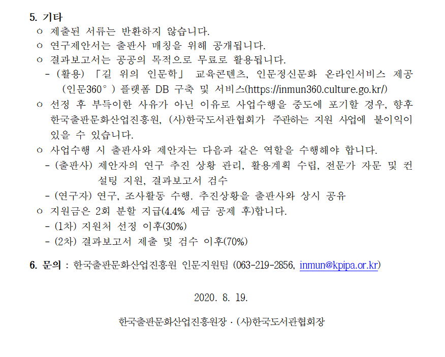 5. 기타 ㅇ 제출된 서류는 반환하지 않습니다. ㅇ 연구제안서는 출판사 매칭을 위해 공개됩니다. ㅇ 결과보고서는 공공의 목적으로 무료로 활용됩니다. - (활용) 「길 위의 인문학」 교육콘텐츠, 인문정신문화 온라인서비스 제공 (인문360°) 플랫폼 DB 구축 및 서비스(https://inmun360.culture.go.kr/) ㅇ 선정 후 부득이한 사유가 아닌 이유로 사업수행을 중도에 포기할 경우, 향후 한국출판문화산업진흥원, (사)한국도서관협회가 주관하는 지원 사업에 불이익이 있을 수 있습니다. ㅇ 사업수행 시 출판사와 제안자는 다음과 같은 역할을 수행해야 합니다. - (출판사) 제안자의 연구 추진 상황 관리, 활용계획 수립, 전문가 자문 및 컨설팅 지원, 결과보고서 검수 - (연구자) 연구, 조사활동 수행. 추진상황을 출판사와 상시 공유 ㅇ 지원금은 2회 분할 지급(4.4% 세금 공제 후)합니다. - (1차) 지원처 선정 이후(30%) - (2차) 결과보고서 제출 및 검수 이후(70%) 6. 문의 : 한국출판문화산업진흥원 인문지원팀 (063-219-2856, inmun@kpipa.or.kr) 2020. 8. 19. 한국출판문화산업진흥원장 ․ (사)한국도서관협회장