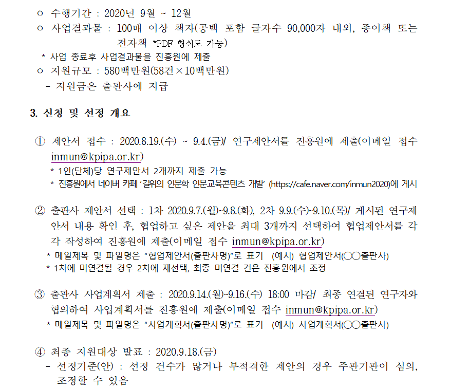 ㅇ 수행기간 : 2020년 9월 ~ 12월 ㅇ 사업결과물 : 100매 이상 책자(공백 포함 글자수 90,000자 내외, 종이책 또는 전자책 *PDF 형식도 가능) * 사업 종료후 사업결과물을 진흥원에 제출 ㅇ 지원규모 : 580백만원(58건×10백만원) - 지원금은 출판사에 지급 3. 신청 및 선정 개요 ① 제안서 접수 : 2020.8.19.(수) ~ 9.4.(금)/ 연구제안서를 진흥원에 제출(이메일 접수 inmun@kpipa.or.kr) * 1인(단체)당 연구제안서 2개까지 제출 가능  * 진흥원에서 네이버 카페 ‘길위의 인문학 인문교육콘텐츠 개발’ (https://cafe.naver.com/inmun2020)에 게시 ② 출판사 제안서 선택 : 1차 2020.9.7.(월)~9.8.(화), 2차 9.9.(수)~9.10.(목)/ 게시된 연구제안서 내용 확인 후, 협업하고 싶은 제안을 최대 3개까지 선택하여 협업제안서를 각각 작성하여 진흥원에 제출(이메일 접수 inmun@kpipa.or.kr) 분야 주제(예시안) 역사 ㅇ 인간과 삶의 관점에서 바라본 근현대역사(19세기 후반~) - 역사적 사건*과 사람들(여성,노약자,청년,농촌주민,노동자 등)  *‘21. 남북한 유엔동시가입(’91), 김수영 탄생 100주년/ 22. 이봉창윤봉길의거(’32), 7.4 남북공동성명(‘72)/ ‘23. 휴전협정 체결 (’53), 포항종합제철 준공(’73,) 금융실명제(‘93) 등 ㅇ 근대산업유산*과 한국인의 삶 - 국내외 근현대산업유산*과 사람들(여성,노약자,청년,농촌주민,노동자 등) * 경부고속도로, 태백 탄광, 일제시대 세관·정미소, 일본 군함도 등 ㅇ 근현대 한국 역사학자 연구, 기타 한국 근현대 역사 관련 주제 철학 ㅇ 근현대(1900년대 이후) 한국사상사의 흐름 * 실존주의, 현대철학, 여성철학, 다원주의 등 ㅇ 근현대 한국 철학자와 주요 사상 연구, 기타 한국 근현대 철학 관련 주제 사회문화 ㅇ 현대 한국인의 문화코드 - 한국인의 소비문화와 여가생활, 현대 한국 의식주 문화의 정체성 - 한류의 사회문화적 분석, 한과 흥의 한국문화, 문화다양성 등 ㅇ 한국인의 사회문화의식 변화 - 세대별 사회문화의식, 공동체 의식의 변화, 한국의 권위주의의 영향과 변화 - 온라인문화(익명성과 댓글 등), 커뮤니티문화 - 한국사회의 소외․갈등․불안, 한국인의 행복의식 - 한국인의 가치관 및 윤리의식, 직업관, 직업윤리, 교육열과 근면성 등 ㅇ 수교기념 국가의 문화와 우리문화 비교 연구 *‘21. 호주(60주년), ’22 미국(140주년), 중국·베트남(30주년) 등 ㅇ 근현대 한국 사회학자와 주요 사상 연구, 기타 한국 사회문화 관련 주제 예술 ㅇ 근현대(1900년대 이후) 한국의 미학 - 한국인의 미의식, 감성, 미적 상징 - 한국 현대미학사 및 미학적 비평(미술, 조각, 공연) 등 ㅇ 근현대 한국의 예술인 연구, 기타 한국 근현대 예술 관련 주제 - 3 - * 메일제목 및 파일명은 “협업제안서(출판사명)”로 표기 (예시) 협업제안서(◯◯출판사) * 1차에 미연결될 경우 2차에 재선택, 최종 미연결 건은 진흥원에서 조정 ③ 출판사 사업계획서 제출 : 2020.9.14.(월)~9.16.(수) 18:00 마감/ 최종 연결된 연구자와 협의하여 사업계획서를 진흥원에 제출(이메일 접수 inmun@kpipa.or.kr) * 메일제목 및 파일명은 “사업계획서(출판사명)”로 표기 (예시) 사업계획서(◯◯출판사) ④ 최종 지원대상 발표 : 2020.9.18.(금) - 선정기준(안) : 선정 건수가 많거나 부적격한 제안의 경우 주관기관이 심의, 조정할 수 있음 평가항목 세부 내용 목적 부합성 - 연구결과를 통해 인문지식의 폭과 깊이를 더하는 데 기여하는가 주제의 참신성 - 연구주제가 기존 연구자료 대비 참신하고 창의적인가 계획의 구체성 - 연구주제 및 방법에 따라 기한 내에 수행이 가능한가 대중성 - 연구주제와 내용이 일반인이 쉽게 읽고 공감할 만한 주제인가 사업성과 - 연구결과물이 인문프로그램에 교육 등 다양한 인문콘텐츠로 활용 가능한가
