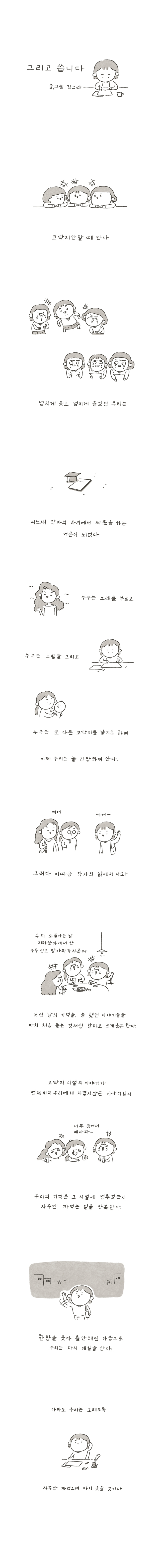 그리고 씁니다 글, 그림 김그래 코딱지만할 때 만나 넘치게 웃고 넘치게 울었던 우리는 어느새 각자의 자리에서 제몫을 하는 어른이 되었다. 누구는 노래를 부르고 누구는 그림을 그리고누구는 또 다른 코딱지를 낳기도 하며 이제 우리는 늘 긴장하며 산다. 그러다 이따금 각자의 삶에서 나와 친구1:우리 소풍가는 날 지하상게에서 산 구두 신고 발이 아파가지곸ㅋㅋ 어린 날의 기억을, 늘 햇던 이야기들을 마치 처음 듣는 것처럼 말하고 크게 웃곤 한다. 코딱지 시렂의 이야기가 언제까지 우레에게 지겹지 않은 이야기 일지 친구1:너무 웃어서 배아파... 우리의 기억은 그 시절에 멈추었는지 자꾸만 까먹는 일을 반복한다. 한참을 웃다 충만해진 마음으로 우리는 다시 매일을 산다. 아마도 우리는 오래도록자꾸만 까먹으며 다시 웃을 것이다.