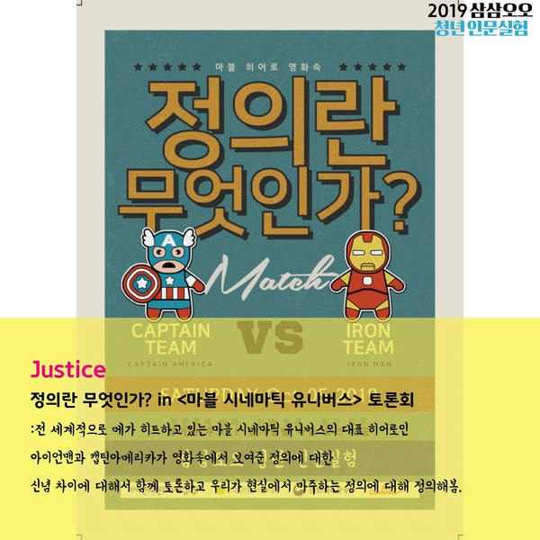 Justice 정의란 무엇인가? in 마블 시네마틱 유니버스 토론회 : 전 세계적으로 메가 히트하고 있는 마블 시네마틱 유니버스의 대표 히어로인 아이언맨과 캡틴아메리카가 영화 속에서 보여준 정의에 대한 신념 차이에 대해서 함께 토론하고 우리가 현실에서 마주하는 정의에 대해 정의해봄.