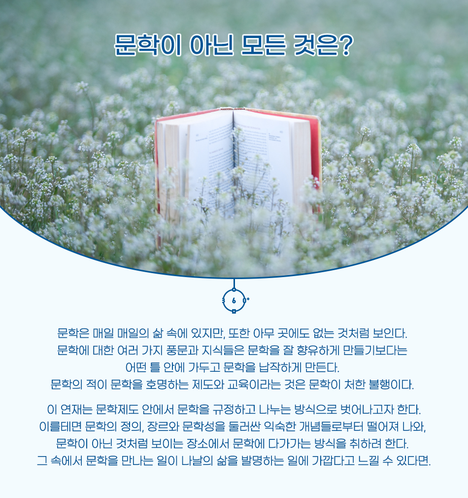 문학이 아닌 모든 것은 문학은 매일 매일의 삶 속에 있지만, 또한 아무 곳에도 없는 것처럼 보인다. 문학에 대한 여러 가지 풍문과 지식들은 문학을 잘 향유하게 만들기보다는 어떤 틀 안에 가두고 문학을 납작하게 만든다.  문학의 적이 문학을 호명하는 제도와 교육이라는 것은 문학이 처한 불행이다. 이 연재는 문학제도 안에서 문학을 규정하고 나누는 방식으로 벗어나고자 한다. 이를테면 문학의 정의, 장르와 문학성을 둘러싼 익숙한 개념들로부터 떨어져 나와, 문학이 아닌 것처럼 보이는 장소에서 문학에 다가가는 방식을 취하려 한다. 그 속에서 문학을 만나는 일이 나날의 삶을 발명하는 일에 가깝다고 느낄 수 있다면.