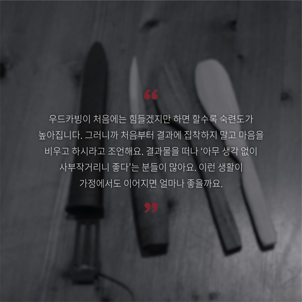 우드카빙이 처음에는 힘들겠지만 하면 할수록 숙련도가 높아집니다. 그러니까 처음부터 결과에 집착하지 말고 마음을 비우고 하시라고 조언해요. 결과물을 떠나 '아무 생각 없이 사부작거리니 좋다'는 분들이 많아요. 이런 생활이 가정에서도 이어지면 얼마나 좋을까요.