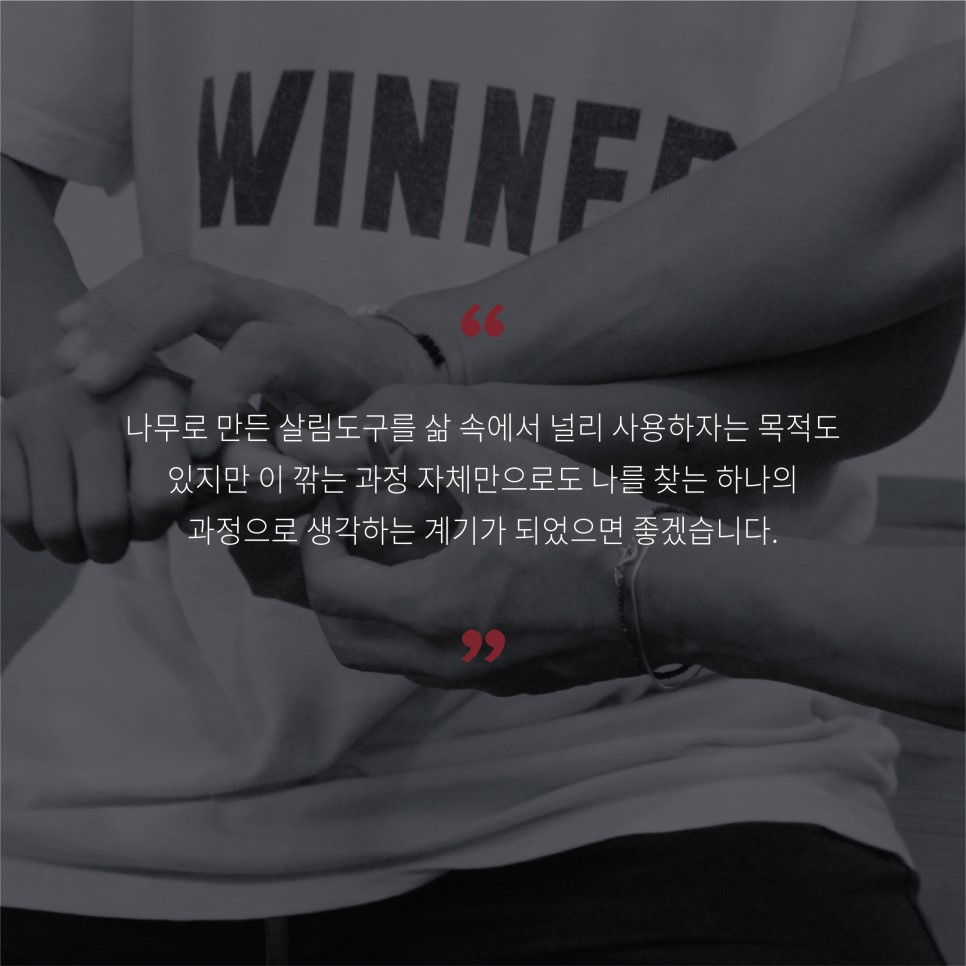 나무로 만든 살림도구를 삶 속에서 널리 사용하자는 목적도 있지만이 깎는 과정 자체만으로도 나를 찾는 하나의 과정으로 생각하는 계기가 되었으면 좋겠습니다