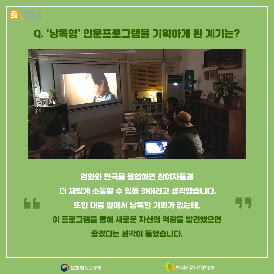 Q. 낭독형 인문프로그램을 기획하게 된 계기는? 영화와 연극을 융합하면 참여자들과 더 재밌게 소통할 수 있을 것이라고 생각했습니다. 또한 대중 앞에서 낭독할 기회가 없는데, 이 프로그램을 통해 새로운 자신의 역량을 발견했으면 좋겠다는 생각이 들었습니다.