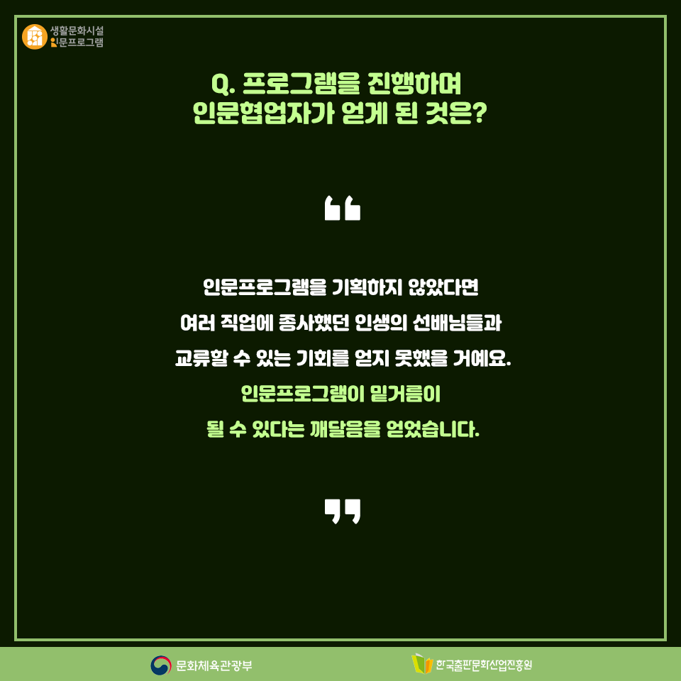Q. 프로그램을 진행하며 인문협업자가 얻게 된 것은? 인문프로그램을 기획하지 않았다면 여러 직업에 종사했던 인생의 선배님들과 교류할 수 있는 기회를 얻지 못했을 거예요. 인문프로그램이 밑거름이 될 수 있다는 깨달음을 얻었습니다.