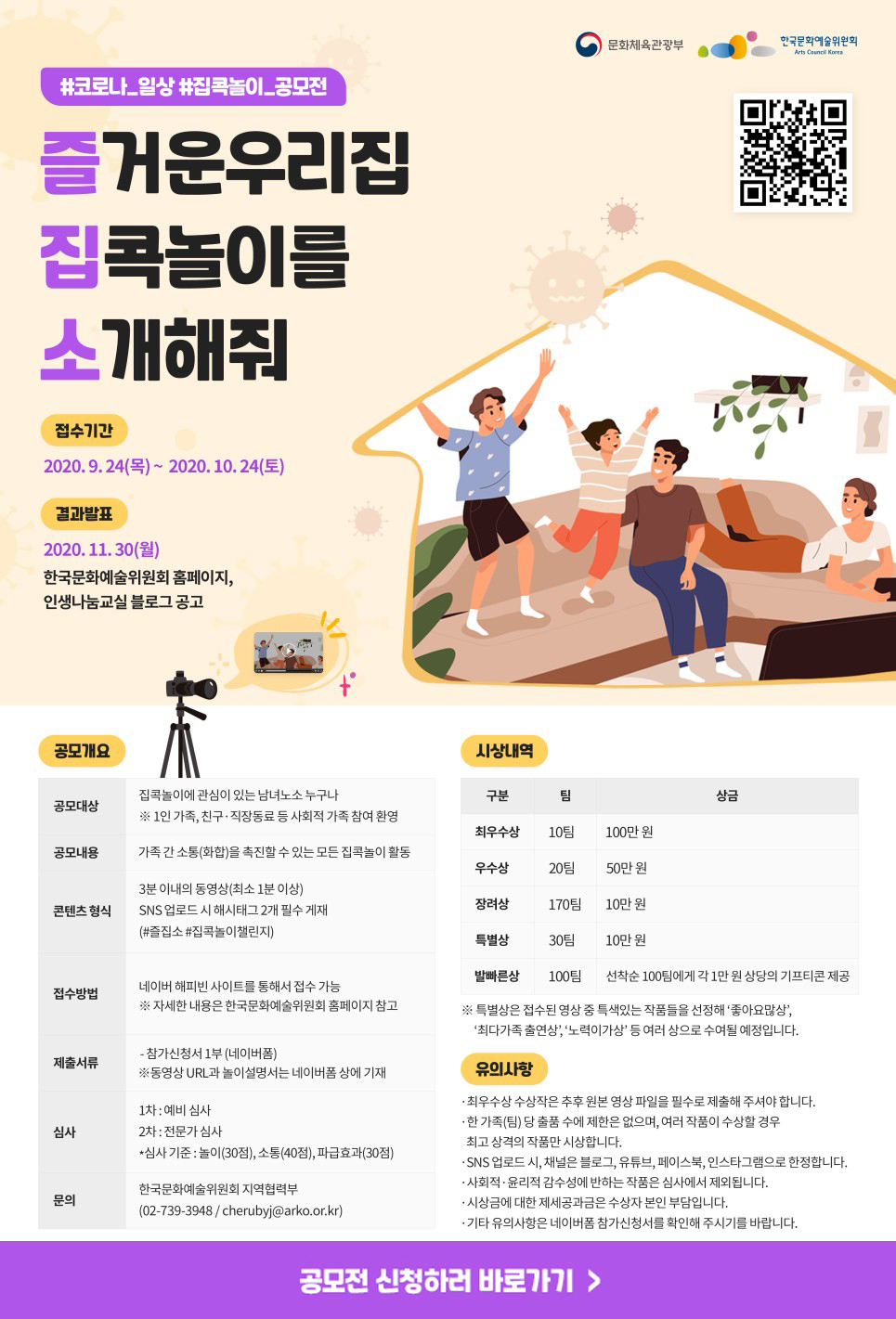 #코로나_일상 #집콕놀이_공모전                       문화체육관광부 한국문화예술위원회   즐거운우리집 집콕놀이를 소개해줘  접수기간 : 2020.9.24(목) ~ 2020.10.24(토) 결과발표 : 2020.11.30.(월)  한국문화예술위원회 홈페이지, 인생나눔교실 블로그 공고  공모개요 - 공모대상 : 집콕놀이에 관심이 있는 남녀노소 누구나            ※ 1인 가족, 친구 ‧ 직장동료 등 사회적 가족 참여 환영 - 공모내용 : 가족 간 소통(화합)을 촉진할 수 있는 모든 집콕놀이 활동 - 콘텐츠 형식 : 3분 이내의 동영상(최소 1분 이상)              SNS 업로드 시 해시태그 2개 필수 게재              (#즐집소 #집콕놀이챌린지) - 접수방법 : 네이버 해피빈 사이트를 통해서 접수 가능              ※ 자세한 내용은 한국문화예술위원회 홈페이지 참고 - 제출서류 : 참가신청서 1부(네이버폼)             ※ 동영상 URL과 놀이설명서는 네이버폼 상에 기재 - 심사 : 1차 예비 심사          2차 전문가 심사           *심사기준 : 놀이(30점), 소통(40점), 파급효과(30점) - 문의 : 한국문화예술위원회 지역협력부          (02-739-3948 / cherubyj@arko.or.kr)  시상내역 - 최우수상(10팀) : 100만원 - 우수상(20팀) : 50만원 - 장려상(170팀) : 10만원 - 특별상(30팀) : 10만원 - 발빠른상(100팀) : 선착순 100팀에게 각 1만원 상당의 기프티콘 제공 ※특별상은 접수된 영상 중 특색있는 작품들을 선정해 ‘좋아요많상’, ‘최다가족 출연상’, ‘노력이가상’ 등 여러 상으로 수여될 예정입니다.  유의사항  - 최우수상 수상작은 추후 원본 영상 파일을 필수로 제출해 주셔야 합니다.  - 한 가족(팀)당 출품 수는 제한은 없으며, 여러 작품이 수상할 경우 최고 상격의 작품만 시     상합니다.   - SNS 업로드 시, 채널은 블로그, 유튜브, 페이스북, 인스타그램으로 한정합니다.  - 사회적 ‧ 윤리적 감수성에 반하는 작품은 심사에서 제외됩니다.  - 시상금에 대한 제세공과금은 수상자 본인 부담입니다.  - 기타 유의사항은 네이버폼 참가신청서를 확인해 주시기를 바랍니다.