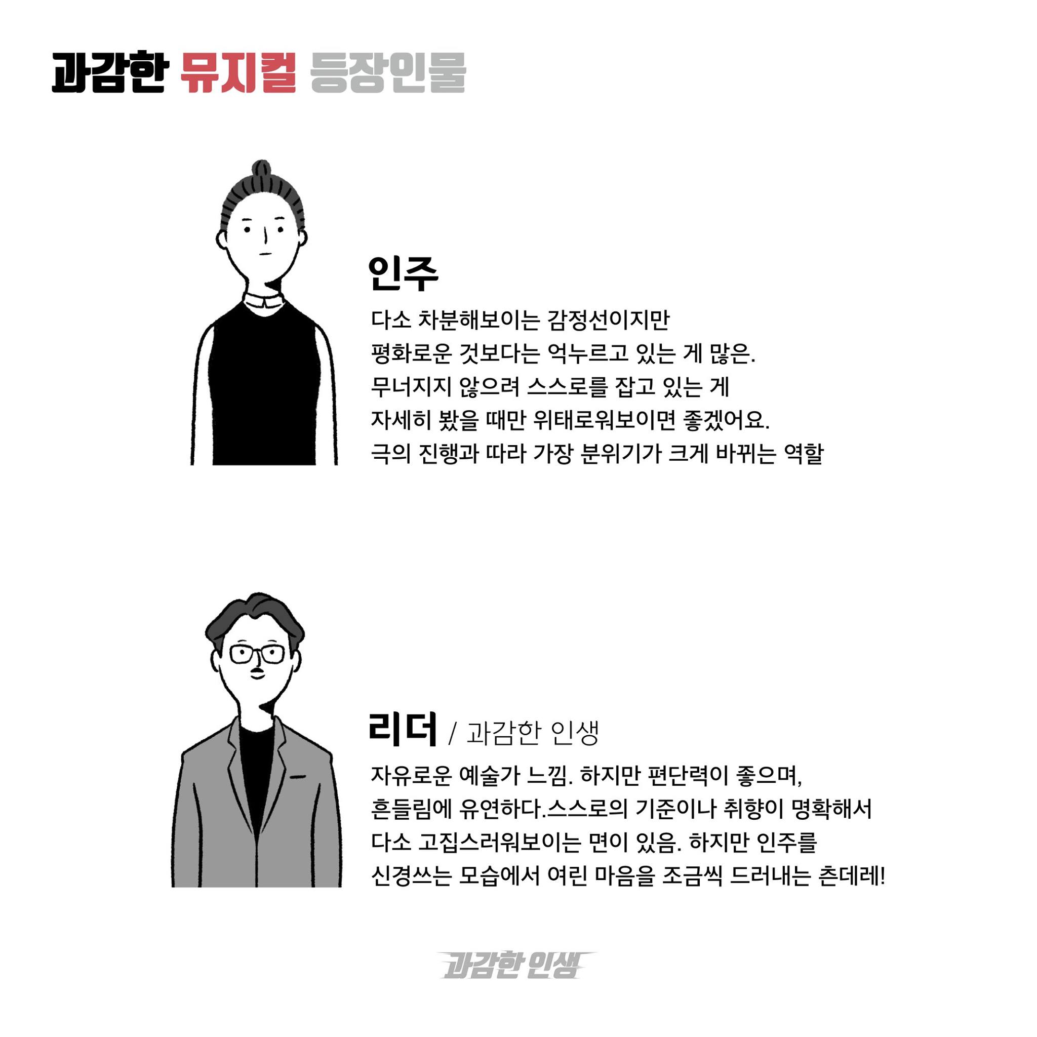 과감한 뮤지컬 등장인물 인주 다소 차분해보이는 감정선이지만 평화로운 것보다는 억누르고 있는 게 많은. 무너지지 않으려 스스로를 잡고 있는 게 자세히 봤을 때만 위태로워보이면 좋겠어요. 극의 진행에 따라 가장 분위기가 크게 바뀌는 역할 리더/과감한 인생 자유로운 예술가 느낌. 하지만 판단력이 좋으며, 흔들림에 유연하다. 스스로의 기준이나 취향이 명확해서 다소 고집스러워보이는 면이 있음. 하지만 인주를 신경쓰는 모습에서 여린 마음을 조금씩 드러내는 츤데레! 과감한 인생