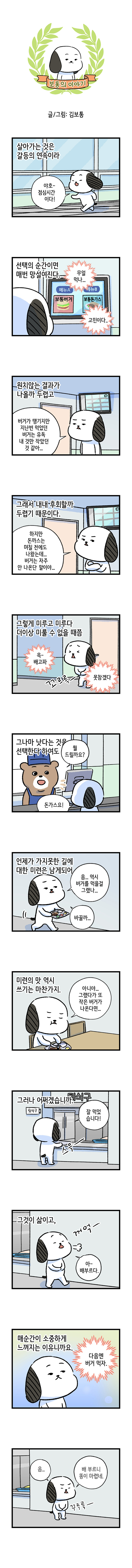 보통의 이야기 글/그림: 김보통  살아가는 것은 갈등의 연속이라 [보통] 야호- 점심시간 이다! 선택의 순간이면 매번 망설여진다. 메뉴A 보통버거 메뉴B 보통돈가스 무얼먹나... 고민이다 원치않는 결과가 나올까 두렵고 [보통] 버거가 땡기지만 지난번 먹었던 버거는 유독 내 것만 작았던 것 같아... 그래서 내내 후회할까 두렵기 때문이다. [보통] 하지만 돈까스는 며칠 전에도 나왔는데.. 버거는 자주 안 나온단 말이야... 그렇게 미루고 미루다 더이상 미룰 수 없을 때쯤 윽-배고파 못참겠다 꼬르륵- 그나마 낫다는 것을 선택한다 하여도 [점원] 뭘 드릴까요? [보통] 돈가스요! 언제나 가지 못한 길에 대한 미련은 남게되어 [보통] 음... 역시 버거를 먹을걸 그랬나... 바꿀까... 미련의 맛 역시 쓰기는 마찬가지. [보통] 아니야... 그랬다가 또 작은 버거가 나온다면... 그러나 어쩌겠습니다. 퇴식구 [보통] 잘 먹었습니다! 스윽- 그것이 삶이고,  꺼억- [보통] 아- 배부르다. 매순간이 소중하게 느껴지는 이유니까요. 다음엔 버거 먹자. 음.. [보통] 배 부르니 똥이 마렵네. 꾸루룩-