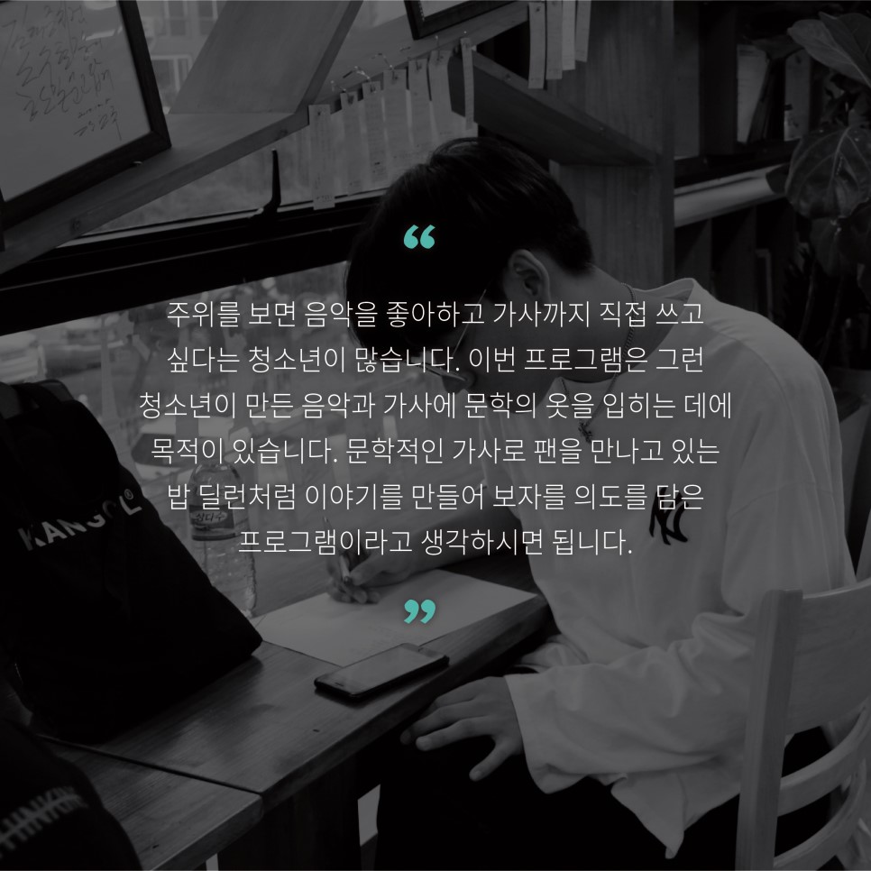 주위를 보면 음악을 좋아하고 가사까지 직접 쓰고 싶다는 청년들이 많습니다. 이번 프로그램은 그런 청소년이 만든 음악과 가사에 문학의 옷을 입히는 데에 목적이 있습니다. 문학적인 가사로 팬을 만나고 있는 밥 딜런처럼 이야기를 만들어 보자는 의도를 담은 프로그램이라고 생각하시면 됩니다.