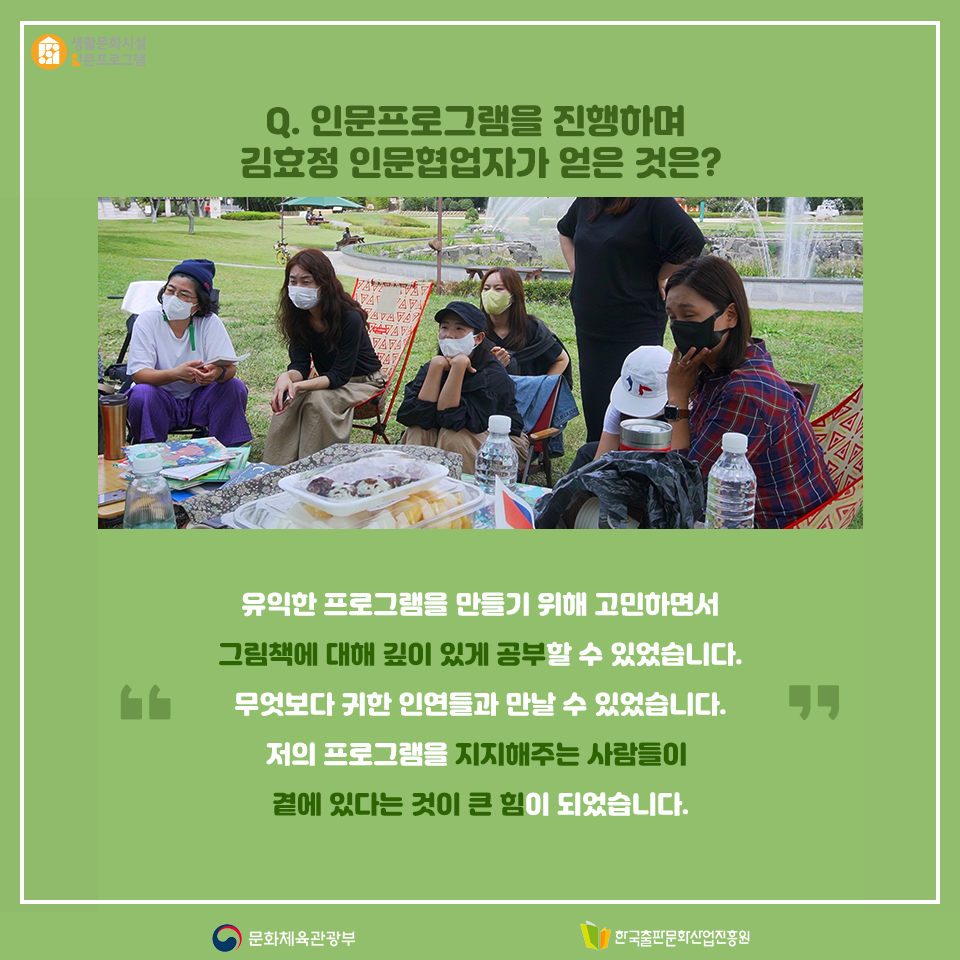 Q. 인문프로그램을 진행하며 김효정 인문협업자가 얻은 것은? 유익한 프로그램을 만들기 위해 고민하면서 그림책에 대해 깊이 있게 공부할 수 있었습니다. 무엇보다 귀한 인연들과 만날 수 있었습니다. 저의 프로그램을 지지해주는 사람들이 곁에 있다는 것이 큰 힘이 되었습니다.