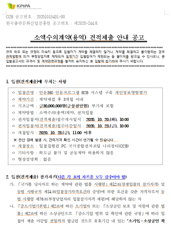 G2B 공고번호 : 20201015431-00 한국출판문화산업진흥원 공고번호 : 제2020-244호                                                                                    소액수의계약(용역) 견적제출 안내 공고   ***************************************************************************************************** 규격 착오 또는 규정의 미숙지 등으로 입찰자가 계약을 체결하지 않거나, 계약을 체결하고 불이행하는 경우 관계법령에 의거 부정당업자로 제재되어 일정기간 입찰참여가 제한되는 등 불이익을 받으실 수 있사오니, 본 입찰공고서의 규격서 및 계약관련규정을 철저히 숙지하신 후 입찰에 참가하여 주시기 바랍니다.  ******************************************************************************************************    1. 입찰(견적제출)에 부치는 사항    ㅇ 입찰건명 : 인문360 인문프로그램 B2B 시스템 구축 개인정보영향평가  ㅇ 계약기간 : 계약체결 후 3개월 이내  ㅇ 기초금액 : 금30,000,000원(금삼천만원), 부가세 포함   ㅇ 계약방법 : 소액수의(총액)계약, 전자입찰    ㅇ 전자입찰서(견적제출)접수개시일시 : 2020. 10. 20.(화), 10:00  ㅇ 전자입찰서(견적제출)접수마감일시 : 2020. 10. 23.(금), 10:00  ㅇ 개찰일시 : 2020. 10. 23.(금), 11:00 이후    ※ 전산 장애 발생 시, 견적가격 확인 시간이 연기될 수 있습니다.    ㅇ 개찰장소 : 입찰집행관 PC 국가종합전자조달 나라장터(G2B)  ㅇ 기타사항 : 하도급 불가 및 공동계약 허용하지 않음  ㅇ 현장설명회 : 없음   2. 입찰(견적제출) 참가자격(다음 각 호의 자격을 모두 갖추어야 함)   가. 「국가를 당사자로 하는 계약에 관한 법률 시행령」제12조(경쟁입찰의 참가자격) 및 동법 시행규칙 제14조(입찰참가자격요건의 증명)에 의한 요건을 갖춘 자격자로서 동법 시행령 제76조(부정당업자의 입찰참가자격 제한)에 해당하지 않는 자   나. 「중소기업기본법」제2조에 따른 소기업자 또는 「소상공인 보호 및 지원에 관한 법률」제2조에 따른 소상공인으로 「중소기업 범위 및 확인에 관한 규정」에 따라 입찰서 제출 마감일 전일까지 발급된 것으로 유효기간 내 있는‘소기업·소상공인 확