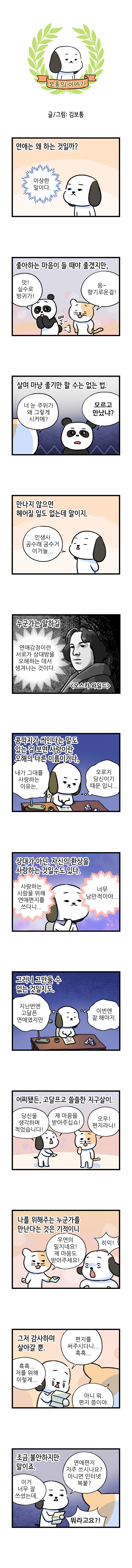 보통의 이야기 글/그림: 김보통  연애는 왜 하는 것일까? 이상한 일이다.  좋아하는 마음이 들 때야 좋겠지만, [팬더] 앗! 실수로 방귀가! 뿡- [고양이] 음~ 향기로운걸 살며 마냥 좋기만 할 수는 없는 법. [고양이] 너 눈 주위가 왜 그렇게 시커매? [팬더] 모르고 만났냐? 만나지 않으면 헤어질 일도 없는데 말이지. [보통] 인생사 공수래 공수거 이거늘... 누군가는 말하길 연애감정이란 서로가 상대방을 오해하는 데서 생겨나는 것이다. 오스카 와일드 콩깍지가 씌인다는 말도 있는 걸 보면 사랑이란 오해의 다른 이름이거나, [보통] 내가 그대를 사랑하는 이유는, 오로지 당신이기 때문입니다. 상대가 아닌, 자신의 환상을 사랑하는 것일수도 있다. 사랑하는 사람을 위해 연애편지를 쓰다니... 너무 낭만적이야... 그러니 그만둘 수 없는 것일지도. [보통] 지난번엔 고달픈 연애였지만 이번엔 잘해야지. 어찌됐든, 고달프고 쓸쓸한 지구살이. [보통] 당신을 생각하며 적었습니다. 제 마음을 받아주십쇼! [고양이] 오우! 편지라니! 나를 위해주는 누군가를 만난다는 것은 기적이니 [고양이] 우연의 일치네요! 제 마음도 받아주세요! [보통] 히익! 그저 감사하며 살아갈 뿐. [보통] 흑흑... 저를 위해 이렇게... 편지를 써주시다니... 흑흑... [고양이] 아니 뭐, 편지쯤이야. 조금 불안하지만 말이죠. [보통] 이거 너무 잘 쓰셨는데, 연애편지 자주 쓰시나요? 아니면 인터넷 복붙? [고양이] 뭐라고요?!