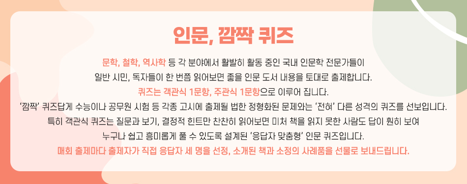 인문, 깜짝 퀴즈 문학, 철학, 역사학 등 각 분야에서 활발히 활동 중인 국내 인문학 전문가들이 일반 시민, 독자들이 한 번쯤 읽어보면 좋을 인문 도서 내용을 토대로 출제합니다. 퀴즈는  객관식 1문항, 주관식 1문항으로 이루어집니다. ‘깜짝’ 퀴즈답게 수능이나 공무원 시험 등 각종 고시에 출제될 법한 정형화된 문제와는 ‘전혀’ 다른 성격의 퀴즈를 선보입니다. 특히 객관식 퀴즈는 질문과 보기, 결정적 힌트만 찬찬히 읽어보면 미처 책을 읽지 못한 사람도 답이 훤히 보여 누구나 쉽고 흥미롭게 풀 수 있도록 설계된 ‘응답자 맞춤형’ 인문 퀴즈입니다. 매회 출제마다 출제자가 직접 응답자 세 명을 선정, 소개된 책과 소정의 사례품을 선물로 보내드립니다.