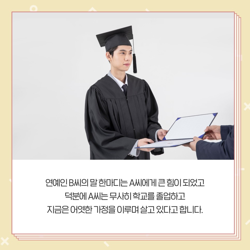 연예인 B씨의 말 한마디는 A씨에게 큰 힘이 되었고 덕분에 A씨는 무사히 학교를 졸업하고 지금은 어엿한 가정을 이루며 살고 있다고 합니다.