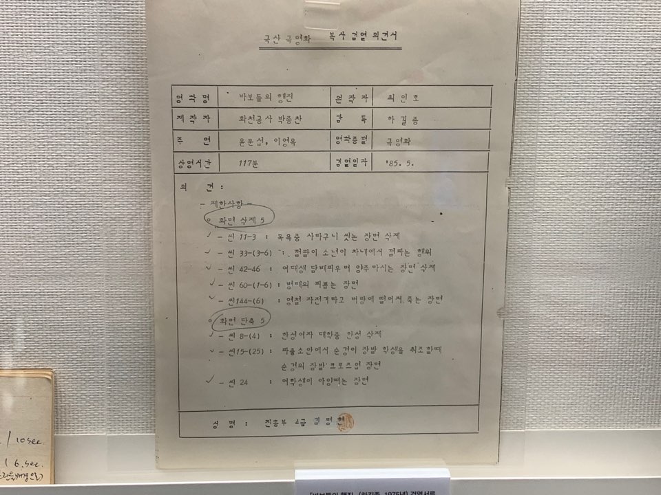바보들의 행진 검열 의견서 / 문구 : 국산 극영화 복수 검열 의견서 감독 하길종 영화 명 | 바보들의 행진 제작자 | 화천공 사 박종찬 주연 윤문선, 이영옥 | 117분 검열일자 '85.5. 의견 - 제한 사항  - 화면 삭제 5 - - 신 11-3 : 목욕중 사타구니 씻는 장면 삭제 - - 씬 33-(3-6) . . 껌팔이 소년이 차내에서 껌파는 행위 ~ - 신 42-46 : 여대생 담배피우며 양주 마시는 장면 사지 v - 6-(1-6) : 병태의 피뽑는 장면 ~ - 144-6) 1 자전거타고 벼랑에 떨어서 죽는 장면 화면 단축 5  - 8-(4) : 한성여자 대학중 한성 삭제 0 - 15-(25) : 파출소 안에서 순경이 장발 학생을 시조 한때 순경의 장 로즈업 장면 ~ - 24 1 여학생이 아양떠는 장면