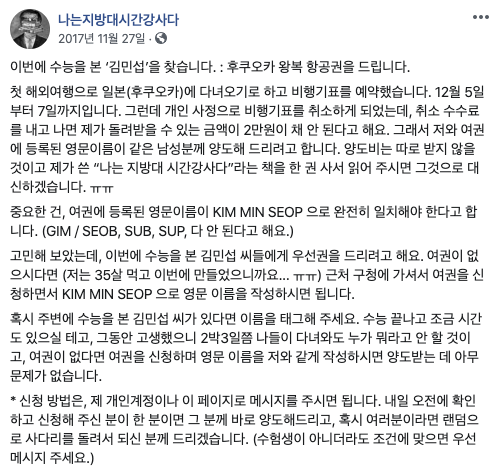 김민섭 작가 페이스북 캡처 / 이번에 수능을 본 ‘김민섭’을 찾습니다. : 후쿠오카 왕복 항공권을 드립니다.  첫 해외여행으로 일본(후쿠오카)에 다녀오기로 하고 비행기표를 예약했습니다. 12월 5일부터 7일까지입니다. 그런데 개인 사정으로 비행기표를 취소하게 되었는데, 취소 수수료를 내고 나면 제가 돌려받을 수 있는 금액이 2만원이 채 안 된다고 해요. 그래서 저와 여권에 등록된 영문이름이 같은 남성분께 양도해 드리려고 합니다. 양도비는 따로 받지 않을 것이고 제가 쓴 “나는 지방대 시간강사다”라는 책을 한 권 사서 읽어 주시면 그것으로 대신하겠습니다. ㅠㅠ  중요한 건, 여권에 등록된 영문이름이 KIM MIN SEOP 으로 완전히 일치해야 한다고 합니다. (GIM / SEOB, SUB, SUP, 다 안 된다고 해요.)  고민해 보았는데, 이번에 수능을 본 김민섭 씨들에게 우선권을 드리려고 해요. 여권이 없으시다면 (저는 35살 먹고 이번에 만들었으니까요… ㅠㅠ) 근처 구청에 가셔서 여권을 신청하면서 KIM MIN SEOP 으로 영문 이름을 작성하시면 됩니다.  혹시 주변에 수능을 본 김민섭 씨가 있다면 이름을 태그해 주세요. 수능 끝나고 조금 시간도 있으실 테고, 그동안 고생했으니 2박3일쯤 나들이 다녀와도 누가 뭐라고 안 할 것이고, 여권이 없다면 여권을 신청하며 영문 이름을 저와 같게 작성하시면 양도받는 데 아무 문제가 없습니다.  * 신청 방법은, 제 개인계정이나 이 페이지로 메시지를 주시면 됩니다. 내일 오전에 확인하고 신청해 주신 분이 한 분이면 그 분께 바로 양도해드리고, 혹시 여러분이라면 랜덤으로 사다리를 돌려서 되신 분께 드리겠습니다. (수험생이 아니더라도 조건에 맞으면 우선 메시지 주세요.)