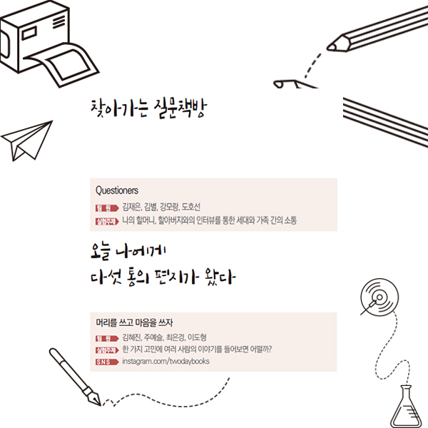 찾아가는 질문책방 Questioners 팀원 김재은, 김별, 강모랑, 도호선 실험주제 나의 할머니, 할아버지와의 인터뷰를 통한 세대와 가족 간의 소통 오늘 나에게 다섯 통의 편지가 왔다 머리를 쓰고 마음을 쓰자 팀원 김혜진, 주예슬, 최은경, 이도형 실험주제 한 가지 고민에 여러 사람의 이야기를 들어보면 어떨까? SNS instagram.com/twodaybooks