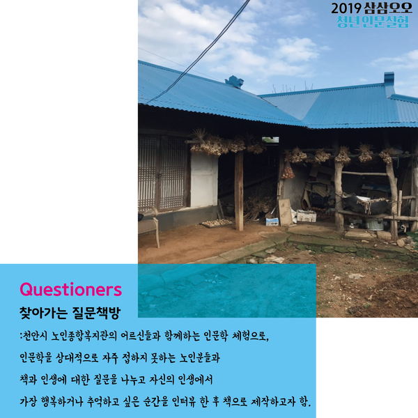 Questioners 찾아가는 질문책방 : 천안시 노인종합복지관의 어르신들과 함께하는 인문학 체험으로, 인문학을 상대적으로 자주 접하지 못하는 노인분들과 책과 인생에 대한 질문을 나누고 자신의 인생에서 가장 행복하거나 추억하고 싶은 순간을 인터뷰 한 후 책으로 제작하고자 함.