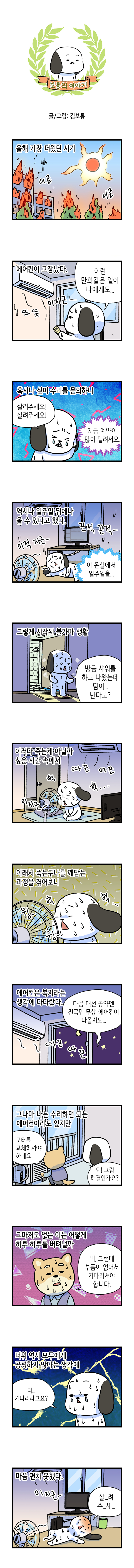 보통의 이야기 글/그림: 김보통  올해 가장 더웠던 시기 이글 이글  에어컨이 고장났다. 보통 : 이런 만화같은 일이 나에게도 뜨뜻 미지근  혹시나 싶어 수리를 문의하니 보통 : 살려주세요! 살려주세요! 상담원 : 지금 예약이 많이 밀려서요.   역시나 일주일 뒤에나 올 수 있다고 했다. 미적 지근- 끈적 끈적 이 온실에서 일주일을...  그렇게 시작된 불가마 생활 보통 : 방금 샤워를 하고 나왔는데 땀이... 난다고?  이러다 죽는게 아닐까 싶은 시간 속에서 미지근- 따끈 헉 헉...  이래서 죽는구나를 깨닫는 과정을 겪어보니 헉 윙- 윙-  에어컨은 복지라는 생각에 다다랐다. 보통 : 다음 대선 공약엔 전국민 무상 에어컨이 나올도... 따끈 따끈  그나마 나는 수리하면 되는 에어컨이라도 있지만 수리기사 : 모터를 교체하셔야 하네요. 보통 : 오! 그럼 해결인가요?  그마저도 없는 이는 어떻게 하루 하루를 버텨낼까 수리기사 : 네. 그런데 부품이 없어서 기다리셔야 합니다.  더위 역시 모두에게 공평하지 않다는 생각에 보통 : 더... 기다리라고요?  마음 편치 못했다. 미지근- 보통 : 살...려주...세.....
