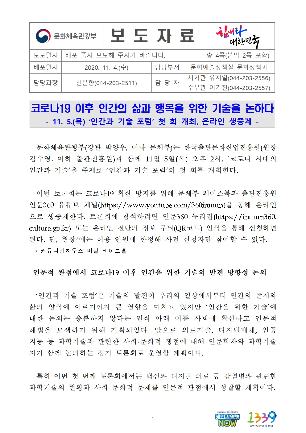 문화체육관광부(장관 박양우, 이하 문체부)는 한국출판문화산업진흥원(원장 김수영, 이하 출판진흥원)과 함께 11월 5일(목) 오후 2시, ‘코로나 시대의 인간과 기술’을 주제로 ‘인간과 기술 포럼’의 첫 회를 개최한다.    이번 토론회는 코로나19 확산 방지를 위해 문체부 페이스북과 출판진흥원 인문360 유튜브 채널(https://www.youtube.com/360inmun)을 통해 온라인으로 생중계한다. 토론회에 참석하려면 인문360 누리집(https://inmun360.culture.go.kr) 또는 온라인 전단의 정보 무늬(QR코드) 인식을 통해 신청하면 된다. 단, 현장*에는 허용 인원에 한정해 사전 신청자만 참여할 수 있다.    * 커뮤니티하우스 마실 라이브홀   인문적 관점에서 코로나19 이후 인간을 위한 기술의 발전 방향성 논의    ‘인간과 기술 포럼’은 기술의 발전이 우리의 일상에서부터 인간의 존재와 삶의 양식에 이르기까지 큰 영향을 미치고 있지만 ‘인간을 위한 기술’에 대한 논의는 충분하지 않다는 인식 아래 이를 사회에 확산하고 인문적 해법을 모색하기 위해 기획되었다. 앞으로 의료기술, 디지털매체, 인공지능 등 과학기술과 관련한 사회·문화적 쟁점에 대해 인문학자와 과학기술자가 함께 논의하는 정기 토론회로 운영할 계획이다.     특히 이번 첫 번째 토론회에서는 백신과 디지털 의료 등 감염병과 관련한 과학기술의 현황과 사회‧문화적 문제를 인문적 관점에서 성찰할 계획이다.