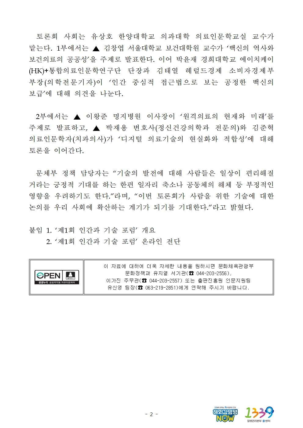   토론회 사회는 유상호 한양대학교 의과대학 의료인문학교실 교수가 맡는다. 1부에서는 ▲ 김창엽 서울대학교 보건대학원 교수가 ‘백신의 역사와 보건의료의 공공성’을 주제로 발표한다. 이어 박윤재 경희대학교 에이치케이(HK)+통합의료인문학연구단 단장과 김태열 헤럴드경제 소비자경제부 부장(의학전문기자)이 ‘인간 중심적 접근법으로 보는 공정한 백신의 보급’에 대해 의견을 나눈다.    2부에서는 ▲ 이왕준 명지병원 이사장이 ‘원격의료의 현재와 미래’를 주제로 발표하고, ▲ 박재용 변호사(정신건강의학과 전문의)와 김준혁 의료인문학자(치과의사)가 ‘디지털 의료기술의 현실화와 적합성’에 대해 토론을 이어간다.    문체부 정책 담당자는 “기술의 발전에 대해 사람들은 일상이 편리해질 거라는 긍정적 기대를 하는 한편 일자리 축소나 공동체의 해체 등 부정적인 영향을 우려하기도 한다.”라며, “이번 토론회가 사람을 위한 기술에 대한 논의를 우리 사회에 확산하는 계기가 되기를 기대한다.”라고 밝혔다.  붙임 1. ‘제1회 인간과 기술 포럼’ 개요      2. ‘제1회 인간과 기술 포럼’ 온라인 전단