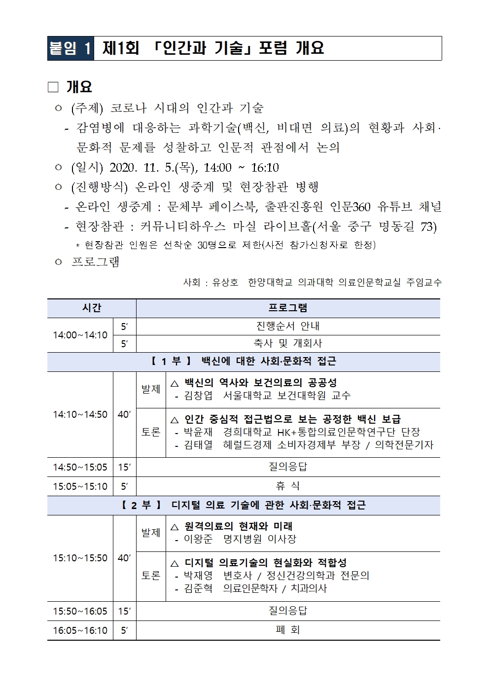  개요   ㅇ (주제) 코로나 시대의 인간과 기술    - 감염병에 대응하는 과학기술(백신, 비대면 의료)의 현황과 사회‧문화적 문제를 성찰하고 인문적 관점에서 논의  ㅇ (일시) 2020. 11. 5.(목), 14:00 ~ 16:10    ㅇ (진행방식) 온라인 생중계 및 현장참관 병행    - 온라인 생중계 : 문체부 페이스북, 출판진흥원 인문360 유튜브 채널    - 현장참관 : 커뮤니티하우스 마실 라이브홀(서울 중구 명동길 73)       * 현장참관 인원은 선착순 30명으로 제한(사전 참가신청자로 한정)  ㅇ 프로그램   사회 : 유상호  한양대학교 의과대학 의료인문학교실 주임교수  시간 프로그램 14:00~14:10 5‘ 진행순서 안내 5‘ 축사 및 개회사 【 1 부 】  백신에 대한 사회·문화적 접근 14:10~14:50 40‘ 발제 △ 백신의 역사와 보건의료의 공공성  - 김창엽  서울대학교 보건대학원 교수 토론 △ 인간 중심적 접근법으로 보는 공정한 백신 보급  - 박윤재  경희대학교 HK+통합의료인문학연구단 단장  - 김태열  헤럴드경제 소비자경제부 부장 / 의학전문기자 14:50~15:05 15‘ 질의응답 15:05~15:10 5‘ 휴 식 【 2 부 】  디지털 의료 기술에 관한 사회‧문화적 접근 15:10~15:50 40‘ 발제 △ 원격의료의 현재와 미래  - 이왕준  명지병원 이사장 토론 △ 디지털 의료기술의 현실화와 적합성  - 박재영  변호사 / 정신건강의학과 전문의  - 김준혁  의료인문학자 / 치과의사 15:50~16:05 15‘ 질의응답 16:05~16:10 5‘ 폐 회