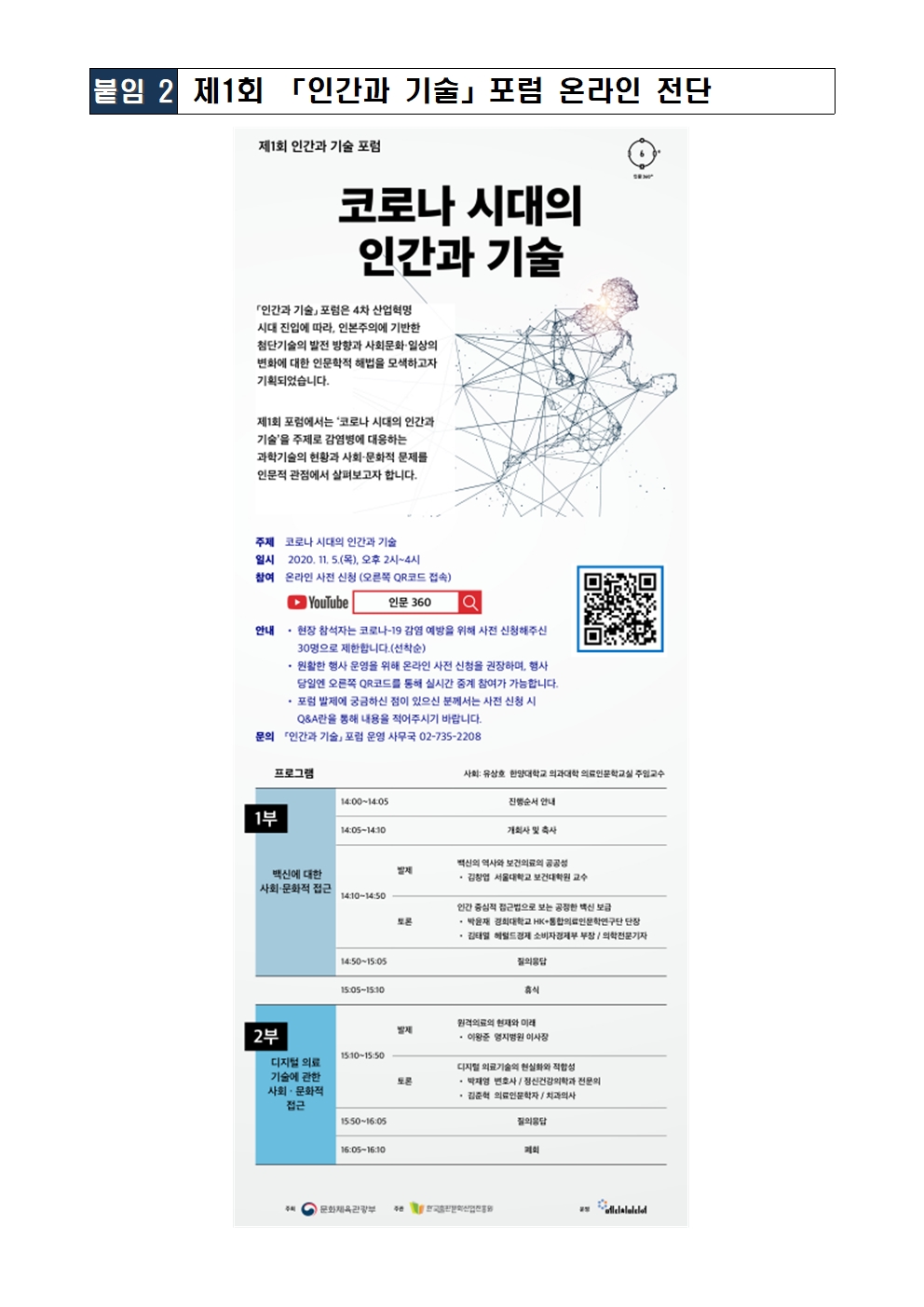 제1회 인간과 기술 포럼 코로나 시대의 인간과 기술 「인간과 기술」 포럼은 4차 산업혁명 시대 진입에 따라, 인본주의에 기반한 첨단기술의 발전 방향과 사회문화·일상의 변화에 대한 인문학적 해법을 모색하고자 기획되었습니다. 제1회 포럼에서는 ‘코로나 시대의 인간과 기술’을 주제로 감염병에 대응하는 과학기술의 현황과 사회·문화적 문제를 인문적 관점에서 살펴보고자 합니다.  주제  코로나 시대의 인간과 기술 일시  2020. 11. 5.(목), 오후 2시~4시 참여  온라인 사전 신청 (오른쪽 QR코드 접속) 안내  • 현장 참석자는 코로나-19 감염 예방을 위해 사전 신청해주신 30명으로 제한합니다.(선착순)        • 원활한 행사 운영을 위해 온라인 사전 신청을 권장하며, 행사 당일엔 오른쪽 QR코드를 통해 실시간 중계 참여가 가능합니다.        • 포럼 발제에 궁금하신 점이 있으신 분께서는 사전 신청 시 Q&A란을 통해 내용을 적어주시기 바랍니다. 문의 「인간과 기술」 포럼 운영 사무국 02-735-2208  프로그램 사회 : 유상호 한양대학교 의과대학 의료인문학교실 주임교수 1부 백신에 대한 사회·문화적 접근  발제 백신의 역사와 보건의료의 공공성 • 김창엽 서울대학교 보건대학원 교수 토론 인간 중심적 접근법으로 보는 공정한 백신 보급 • 박윤재 경희대학교 HK+통합의료인문학연구단 단장 • 김태열 헤럴드경제 소비자경제부 부장 / 의학전문기자 2부 디지털 의료 기술에 관한 사회 · 문화적 접근 발제 원격의료의 현재와 미래 • 이왕준 명지병원 이사장 토론 디지털 의료기술의 현실화와 적합성 • 박재영 변호사 / 정신건강의학과 전문의 • 김준혁 의료인문학자 / 치과의사