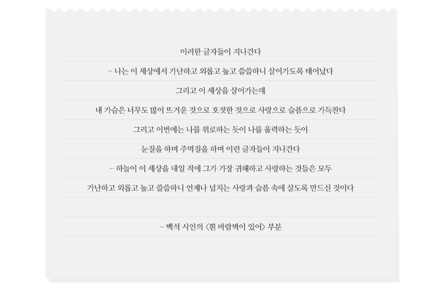 이러한 글자들이 지나간다 - 나는 이 세상에서 가난하고 외롭고 높고 쓸쓸하니 살어가도록 태어났다 그리고 이 세상을 살어가는데 내 가슴은 너무도 많이 뜨거운 것으로 호젓한 것으로 사랑으로 슬픔으로 가득찬다 그리고 이번에는 나를 위로하는 듯이 나를 울력하는 듯이 눈질을 하며 주먹질을 하며 이런 글자들이 지나간다 - 하늘이 이 세상을 내일 적에 그가 가장 귀해하고 사랑하는 것들은 모두 가난하고 외롭고 높고 쓸쓸하니 언제나 넘치는 사랑과 슬픔 속에 살도록 만드신 것이다  - 백석 시인의 흰 바람벽이 있어 부분