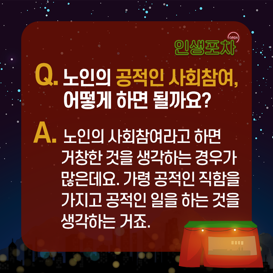 OPEN 인생포차 Q.노인의 공적인 사회참여, 어떻게 하면 될까요? A.노인의 사회참여라고 하면 거창한 것을 생각하는 경우가 많은데요. 가령 공적인 직함을 가지고 공적인 일을 하는 것을 생각하는 거죠.