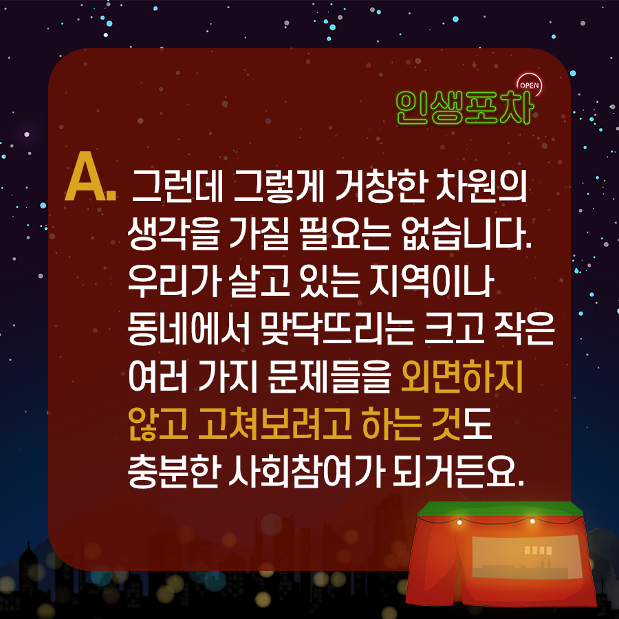 A. 그런데 그렇게 거창한 차원의 생각을 가질 필요는 없습니다. 우리가 살고 있는 지역이나 동네에서 맞닥뜨리는 크고 작은 여러 가지 문제들을 외면하지 않고 고쳐보려고 하는 것도 충분한 사회참여가 되거든요.