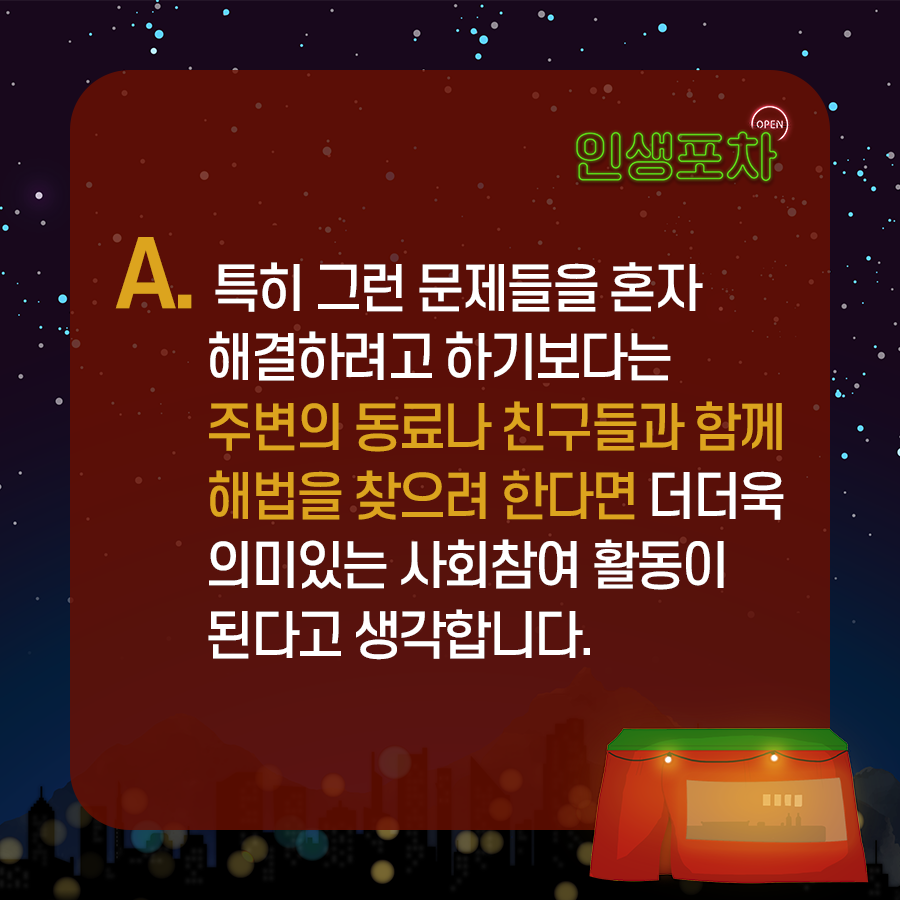 OPEN 인생포차 A. 특히 그런 문제들을 혼자 해결하려고 하기보다는 주변의 동료나 친구들과 함께 해법을 찾으려 한다면 더더욱 의미있는 사회참여 활동이 된다고 생각합니다. 