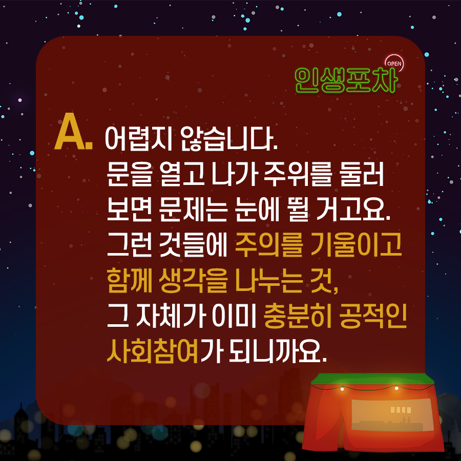 OPEN 인생포차 A. 어렵지 않습니다. 문을 열고 나가 주위를 둘러보면 문제는 눈에 뛸 거고요. 그런 것들에 주의를 기울이고 함께 생각을 나누는 것, 그 자체가 이미 충분히 공적인 사회참여가 되니까요.