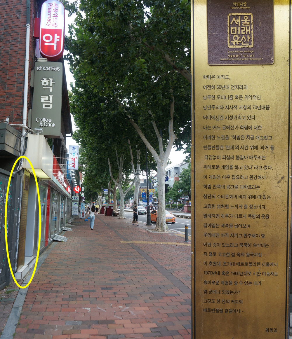 학림다방 서울미래유산 동판 / 문구 : Seoul Future Heritage 서울특별시 2013 267 | Certified by Seoul Metropolitan Government since 1956 학림  학림은 아직도, 여전히 60년대 언저리의 . 남루한 모더니즘 혹은 위악적인 낭만주의와 지사적 저항의 70년대쯤 어디에서가 서성거리고 있다. 나는 어느 글에선가 학림에 대한 이러한 느낌을 학림은 지금 매끄럽고 반들반들한 현재'의 시간 위에 '과거'를 끊임없이 되살려 붙잡아 매두려는 위태로운 게임을 하고 있다